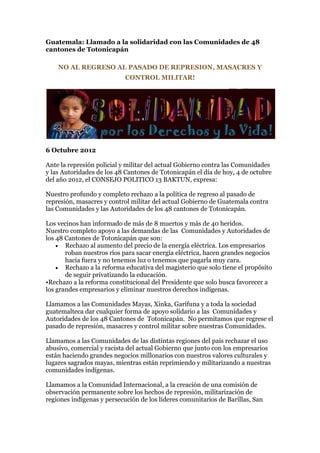 Guatemala: Llamado a la solidaridad con las Comunidades de 48
cantones de Totonicapán

    NO AL REGRESO AL PASADO DE REPRESION, MASACRES Y
                            CONTROL MILITAR!




6 Octubre 2012

Ante la represión policial y militar del actual Gobierno contra las Comunidades
y las Autoridades de los 48 Cantones de Totonicapán el día de hoy, 4 de octubre
del año 2012, el CONSEJO POLITICO 13 BAKTUN, expresa:

Nuestro profundo y completo rechazo a la política de regreso al pasado de
represión, masacres y control militar del actual Gobierno de Guatemala contra
las Comunidades y las Autoridades de los 48 cantones de Totonicapán.

Los vecinos han informado de más de 8 muertos y más de 40 heridos.
Nuestro completo apoyo a las demandas de las Comunidades y Autoridades de
los 48 Cantones de Totonicapán que son:
     Rechazo al aumento del precio de la energía eléctrica. Los empresarios
       roban nuestros ríos para sacar energía eléctrica, hacen grandes negocios
       hacia fuera y no tenemos luz o tenemos que pagarla muy cara.
     Rechazo a la reforma educativa del magisterio que solo tiene el propósito
       de seguir privatizando la educación.
•Rechazo a la reforma constitucional del Presidente que solo busca favorecer a
los grandes empresarios y eliminar nuestros derechos indígenas.

Llamamos a las Comunidades Mayas, Xinka, Garífuna y a toda la sociedad
guatemalteca dar cualquier forma de apoyo solidario a las Comunidades y
Autoridades de los 48 Cantones de Totonicapán. No permitamos que regrese el
pasado de represión, masacres y control militar sobre nuestras Comunidades.

Llamamos a las Comunidades de las distintas regiones del país rechazar el uso
abusivo, comercial y racista del actual Gobierno que junto con los empresarios
están haciendo grandes negocios millonarios con nuestros valores culturales y
lugares sagrados mayas, mientras están reprimiendo y militarizando a nuestras
comunidades indígenas.

Llamamos a la Comunidad Internacional, a la creación de una comisión de
observación permanente sobre los hechos de represión, militarización de
regiones indígenas y persecución de los líderes comunitarios de Barillas, San
 