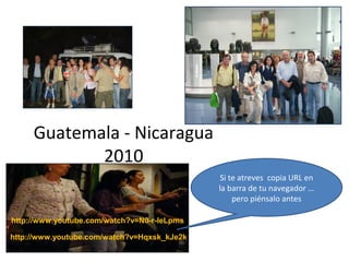 Guatemala - Nicaragua
2010
Si te atreves copia URL en
la barra de tu navegador …
pero piénsalo antes
http://www.youtube.com/watch?v=Hqxsk_kJe2k
http://www.youtube.com/watch?v=N0-r-leLpms
 