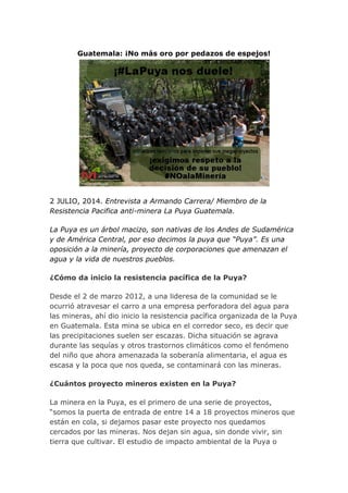 Guatemala: ¡No más oro por pedazos de espejos!
2 JULIO, 2014. Entrevista a Armando Carrera/ Miembro de la
Resistencia Pacifica anti-minera La Puya Guatemala.
La Puya es un árbol macizo, son nativas de los Andes de Sudamérica
y de América Central, por eso decimos la puya que “Puya”. Es una
oposición a la minería, proyecto de corporaciones que amenazan el
agua y la vida de nuestros pueblos.
¿Cómo da inicio la resistencia pacífica de la Puya?
Desde el 2 de marzo 2012, a una lideresa de la comunidad se le
ocurrió atravesar el carro a una empresa perforadora del agua para
las mineras, ahí dio inicio la resistencia pacífica organizada de la Puya
en Guatemala. Esta mina se ubica en el corredor seco, es decir que
las precipitaciones suelen ser escazas. Dicha situación se agrava
durante las sequías y otros trastornos climáticos como el fenómeno
del niño que ahora amenazada la soberanía alimentaria, el agua es
escasa y la poca que nos queda, se contaminará con las mineras.
¿Cuántos proyecto mineros existen en la Puya?
La minera en la Puya, es el primero de una serie de proyectos,
“somos la puerta de entrada de entre 14 a 18 proyectos mineros que
están en cola, si dejamos pasar este proyecto nos quedamos
cercados por las mineras. Nos dejan sin agua, sin donde vivir, sin
tierra que cultivar. El estudio de impacto ambiental de la Puya o
 