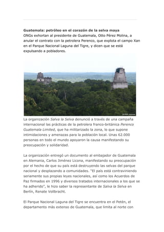 Guatemala: petróleo en el corazón de la selva maya
ONGs exhortan al presidente de Guatemala, Otto Pérez Molina, a
anular el contrato con la petrolera Perenco, que explota el campo Xan
en el Parque Nacional Laguna del Tigre, y dicen que se está
expulsando a pobladores.

La organización Salva la Selva denunció a través de una campaña
internacional las prácticas de la petrolera franco-británica Perenco
Guatemala Limited, que ha militarizado la zona, lo que supone
intimidaciones y amenazas para la población local. Unas 62.000
personas en todo el mundo apoyaron la causa manifestando su
preocupación y solidaridad.
La organización entregó un documento al embajador de Guatemala
en Alemania, Carlos Jiménez Licona, manifestando su preocupación
por el hecho de que su país está destruyendo las selvas del parque
nacional y desplazando a comunidades. “El país está contraviniendo
seriamente sus propias leyes nacionales, así como los Acuerdos de
Paz firmados en 1996 y diversos tratados internacionales a los que se
ha adherido”, le hizo saber la representante de Salva la Selva en
Berlín, Renate Vollbracht.
El Parque Nacional Laguna del Tigre se encuentra en el Petén, el
departamento más extenso de Guatemala, que limita al norte con

 