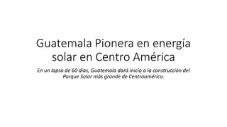 Guatemala Pionera en energía
solar en Centro América
En un lapso de 60 días, Guatemala dará inicio a la construcción del
Parque Solar más grande de Centroamérica.
 