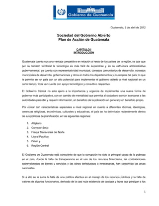 1
Guatemala, 9 de abril de 2012
Sociedad del Gobierno Abierto
Plan de Acción de Guatemala
CAPÍTULO I
INTRODUCCIÓN
Guatemala cuenta con una ventaja competitiva en relación al resto de los países de la región, ya que que
por su tamaño territorial la tecnología es más fácil de expandirse y en su estructura administrativa
gubernamental, ya cuenta con representatividad municipal, consejos comunitarios de desarrollo, consejos
municipales de desarrollo, gobernaciones y otros en todos los departamentos y municipios del país; lo que
le permite ser un país con un alto potencial para implementar el gobierno abierto a nivel nacional en un
corto tiempo, toda vez cuente con apoyo tecnológico y consultivo respectivo.
El Gobierno Central no está ajeno a la importancia y urgencia de implementar una nueva forma de
gobernar más participativa, con un cambio de mentalidad que permita al ciudadano común acercarse a las
autoridades para dar y requerir información, en beneficio de la población en general y en beneficio propio.
Por contar con características especiales a nivel regional en cuanto a diferentes idiomas, ideologías,
creencias religiosas, económicas, culturales y educativas, el país se ha delimitado recientemente dentro
de sus políticas de planificación, en las siguientes regiones:
1. Altiplano
2. Corredor Seco
3. Franja Transversal del Norte
4. Litoral Pacífico
5. Petén y
6. Región Central
El Gobierno de Guatemala está consciente de que la corrupción ha sido la principal causa de la pobreza
en el país, donde la falta de transparencia en el uso de los recursos financieros, las contrataciones
sobrevaloradas de bienes y servicios y las obras defectuosas o innecesarias, han carcomido las arcas
nacionales.
Si a ello se le suma la falta de una política efectiva en el manejo de los recursos públicos y la falta de
valores de algunos funcionarios, derivado de la casi nula existencia de castigos y leyes que persigan a los
 