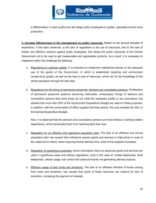 10
a differientation in work quality and will oblige public employees to update, specialize and be more
productive.
2. Increase effectiveness in the management os public resources. Based on the several decades of
experience, it has been observed: a) the lack of regulations in the use of resources; and b) the lack of
drastic and effective sactions against public employees, that allows the public resources of the Central
Government not to be used to get meassurable and appraisable products. As a result, it is necessary to
implement within this challenge the following:
a. Regulations to optimize wastes. It is important to implement institutional policies or the adequate
use of the goods of the Government, in which is established recycling and environment
conservancy guides, as well as the best re-use of resources, which are for the knowledge fo the
whole population through the web sites.
b. Regulations for the hiring of permanent personnel, advisors and consultative persons. Proliferation
of permanent personnel positions becoming inamovible, unnecessary hirings of adivsors and
consultative persons that some times do not meet the necessary profile or are overvalued, has
allowed that more than 20% of the Government Expenditure Budget are used for these purposes.
In addition, with the consumption of office supplies that they absorb, the cost exceeds the 35% of
the General Expenditure Budget.
Also, it is observed that the advisors and consultative persons are hired without a working relation
dependancy, which exonerates them from reporting back their acts.
c. Regulation for an effective and opportune acquisition plan. The lack of an effective and annual
acquisition plan has caused that institutions acquire goods and services in high prices in most of
the cases and in others, when requiring shorter delivery time, costs of the suppliers increases.
d. Regulation of superfluous expenses. Some comsuption items as essencial goods and services are
used in superfluous ways and without regulations, such is the case of: mobile telephones, fixed
telephones, vehicle usage, fuel control and outbound travels not generating defined products.
e. Effective usage of loan funds and donations. The lack of an effective direction of funds coming
from loans and donations, has caused that some of these resources are inactive for lack of
execution, increasing the payment of interests.
 