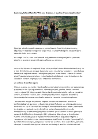 Guatemala, Valle del Polochic: “Ni la caña de azúcar, ni la palma africana nos alimentan”




Reportaje sobre la represión desatada en torno al Ingenio Chabil Utzaj, recientemente
adquirido por el coloso nicaragüense Grupo Pellas, en un conflicto agrario provocado por la
expansión de los monocultivos.

Por Giorgio Trucchi - ALBA SUD/Rel-UITA. http://www.albasud.org/blog/es/283/valle-del-
polochic-ni-la-cana-de-azucar-ni-la-palma-africana-nos-alimentan



Hace un año el coloso nicaragüense Grupo Pellas asumió el control del Ingenio Chabil Utzaj, en
el Valle del Polochic, Alta Verapaz, Guatemala. Socios minoritarios, vendedores y arrendadores
de tierras le “limpiaron la mesa”, desalojando y dejando en desamparo a cientos de familias
q’eqchi’s que durante generaciones venían habitando y trabajando en sus fértiles tierras. Sus
vidas están ahora en peligro y su lucha está siendo criminalizada.

Un contexto de conflicto agrario

Miles de personas con mantas y banderas flameando bajo el sol se movilizan por las carreteras
que conducen a la capital guatemalteca. Hombres y mujeres, jóvenes, adultos y ancianos
recorren más de 200 kilómetros a pie. Nueve días de marcha durante los cuales se comparten
temores, esperanzas y sueños, pero también proyectos, firmes propósitos de cambio y
demandas a gobernantes acostumbrados a desoír el clamor de los pueblos originarios.

“No aceptamos migajas del gobierno. Exigimos una solución inmediata a la histórica
conflictividad agraria que existe en Guatemala. Una conflictividad que solo se puede resolver
aprobando una Ley de Desarrollo Rural Integral, permitiendo el acceso a la tierra, deteniendo
los desalojos y respetando nuestra decisión de rechazar la explotación minera, las
hidroeléctricas y los demás megaproyectos. Queremos que se condone la deuda agraria que
suma más de 300 millones de quetzales (38.5 millones de dólares), que se desmilitaricen
nuestras comunidades y que se deje de criminalizar la lucha de los pueblos indígenas y
campesinos”, dijo Daniel Pascual, coordinador general del Comité de Unidad Campesina (CUC),
durante la Marcha indígena, campesina y popular por la defensa de la Madre Tierra, contra los
desalojos, la criminalización y por el Desarrollo Rural Integral, realizada en marzo de 2012.
 