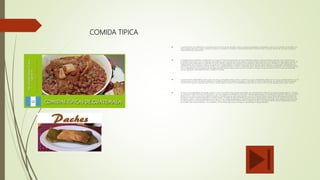COMIDA TIPICA
 La gastronomía de Guatemala se caracteriza por la fusión de dos grandes culturas: ubicación geográfica y topográfica que es muy variada, así también con
mar a ambos extremos, costas, praderas, bosques y montañas; sin olvidar su diversidad climática durante el año, lo que es fuente de una gran variedad y
disponibilidad de ingredientes.
 La llegada de los españoles a Guatemala en el siglo XVI marcó el nacimiento de una centenaria tradición culinaria mestiza, producto de la mezcla de las
costumbres alimenticias de los indígenas descendientes de las diferentes etnias mayas y la gastronomía de España. Esta mezcla hace que algunos platos de
la gastronomía guatemalteca se asemejen en gran medida a algunos de la gastronomía mexicana, sobre todo con el sur de México, cabe mencionar que
independiente de la fronteras políticas producto de la independencia y posterior formación de los actuales países (México y Guatemala) culturalmente era
una misma zona de influencia cultural, es decir son y seguirán siendo lo mismo: mesoamericanos. Además por la ubicación geográfica, son cuna de muchos
de los ingredientes que enriquecen dichas gastronomías, siendo España quien los dio a conocer a Europa y luego al mundo. Tal es el caso del chocolate
(cacao), aguacate, diversidad de chiles, vainilla y el tomate.
 La gastronomía guatemalteca tiene como una de sus principales bases el maíz, contando con gran variedad de platillos en los que es indispensable el uso de
esta gramínea, o como el tomate utilizado en la elaboración de los diversos "recados" y chirmoles. El chile es más bien de uso moderado, siendo utilizado
más en unas regiones culturales que en otras, aunque algunos chiles son indispensables para ciertas recetas como el chile guaque, pasa, dulce, zambo.
 El frijol es otro ingrediente primordial, siendo el más consumido,el frijol negro forma parte de la alimentación diaria en los hogares guatemaltecos. También
se consume el frijol colorado y el frijol blanco, así como algunas variedades de frijol pinto denominadas piloyes. Las semillas no se quedan atrás en su aporte
gastronómico, tal es el caso de la pepita de ayote o el ajonjolí que se usan para espesar y sazonar diversos platos, o las semillas del cacao que también se
emplean en recetas ceremoniales de los pueblos mayas. Sin dejar de lado las hierbas de olor que se utilizan para la sazón de muchos platos, tal es el caso
del perejil, cilantro, hoja de hierbabuena o el samat. El nor-oriente guatemalteco, específicamente el departamento de Izabal, tiene además la influencia de
la cultura garífuna, descendientes de esclavos africanos, que habita mayoritariamente esa región del país y cuya gastronomía mezcla ingredientes propios
del Caribe, tales como el banano, coco, plátano, con los frutos del mar y en el que no puede faltar el toque africano.
 