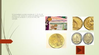 MONEDA
QUETZAL
En la actualidad, se emiten monedas de 1, 5, 10, 25 y 50
centavos, y de 1 quetzal. En cuanto a los billetes, a día de
hoy están en circulación 1, 5, 10, 20, 50, 100 y 200
quetzales.
 