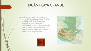 IXCÁN PLAYA GRANDE
 Ixcán es un municipio de la zona
norte del Departamento de Quiché
en la República de Guatemala,
específicamente en la región
petrolera de la Franja Transversal del
Norte. Tiene una extensión de 1575
kilómetros cuadrados y su cabecera
municipal es Playa Grande
 