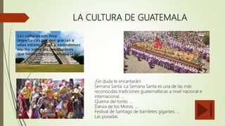 LA CULTURA DE GUATEMALA
¡Sin duda te encantarán!
Semana Santa. La Semana Santa es una de las más
reconocidas tradiciones guatemaltecas a nivel nacional e
internacional. ...
Quema del torito. ...
Danza de los Moros. ...
Festival de Santiago de barriletes gigantes. ...
Las posadas.
 