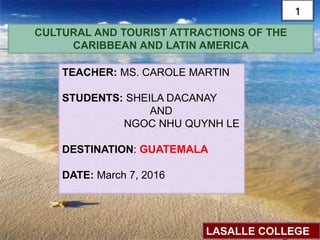 CULTURAL AND TOURIST ATTRACTIONS OF THE
CARIBBEAN AND LATIN AMERICA
TEACHER: MS. CAROLE MARTIN
STUDENTS: SHEILA DACANAY
AND
NGOC NHU QUYNH LE
DESTINATION: GUATEMALA
DATE: March 7, 2016
LASALLE COLLEGE
1
 