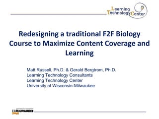 Redesigning a traditional F2F Biology Course to Maximize Content Coverage and Learning Matt Russell, Ph.D. & Gerald Bergtrom, Ph.D. Learning Technology Consultants Learning Technology Center University of Wisconsin-Milwaukee 
