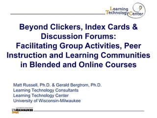 Beyond Clickers, Index Cards & Discussion Forums: Facilitating Group Activities, Peer Instruction and Learning Communities in Blended and Online Courses Matt Russell, Ph.D. & Gerald Bergtrom, Ph.D. Learning Technology Consultants Learning Technology Center University of Wisconsin-Milwaukee 