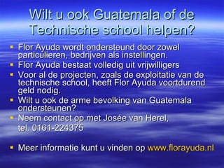 Wilt u ook Guatemala of de Technische school helpen? Flor Ayuda wordt ondersteund door zowel particulieren, bedrijven als instellingen.  Flor Ayuda bestaat volledig uit vrijwilligers Voor al de projecten, zoals de exploitatie van de technische school, heeft Flor Ayuda voortdurend geld nodig. Wilt u ook de arme bevolking van Guatemala ondersteunen? Neem contact op met Josée van Herel,  tel. 0161-224375 Meer informatie kunt u vinden op  www.florayuda.nl 