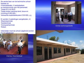 Entree kantoorgedeelte De eerste fase van de technische school  bestaat uit: 4 theorielokalen, 4 werkplaatsen  en kantoorruimte voor het personeel. Totaal 813 m2 BVO Totale kosten aankoop land, bouw en inrichting € 285.000,- Verwachte exploitatiekosten € 90.000,- p.j. Er worden 4 opleidingen aangeboden, nl: Electrotechniek Autotechniek Computertechniek Koken Uiteindelijk moet de school uitgebreid worden tot 10 opleidingen Interieur theorielokaal Theorielokalen 