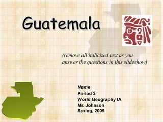Guatemala Name Period 2 World Geography IA Mr. Johnson Spring, 2009 (remove all italicized text as you answer the questions in this slideshow) 
