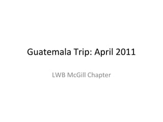 Guatemala Trip: April 2011
LWB McGill Chapter
 