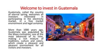 Welcome to invest in Guatemala
Guatemala, called the country
of eternal spring, welcomes all
investors interested in
parti...