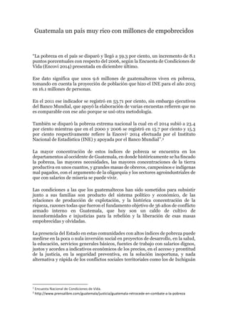 Guatemala un país muy rico con millones de empobrecidos
“La pobreza en el país se disparó y llegó a 59.3 por ciento, un incremento de 8.1
puntos porcentuales con respecto del 2006, según la Encuesta de Condiciones de
Vida (Encovi 2014) presentada en diciembre último.
Ese dato significa que unos 9.6 millones de guatemaltecos viven en pobreza,
tomando en cuenta la proyección de población que hizo el INE para el año 2015
en 16.1 millones de personas.
En el 2011 ese indicador se registró en 53.71 por ciento, sin embargo ejecutivos
del Banco Mundial, que apoyó la elaboración de varias encuestas refieren que no
es comparable con ese año porque se usó otra metodología.
También se disparó la pobreza extrema nacional la cual en el 2014 subió a 23.4
por ciento mientras que en el 2000 y 2006 se registró en 15.7 por ciento y 15.3
por ciento respectivamente refiere la Encovi1 2014 efectuada por el Instituto
Nacional de Estadística (INE) y apoyada por el Banco Mundial”.2
La mayor concentración de estos índices de pobreza se encuentra en los
departamentos al occidente de Guatemala, en donde históricamente se ha fincado
la pobreza, las mayores necesidades, las mayores concentraciones de la tierra
productiva en unos cuantos, y grandes masas de obreros, campesinos e indígenas
mal pagados, con el argumento de la oligarquía y los sectores agroindustriales de
que con salarios de miseria se puede vivir.
Las condiciones a las que los guatemaltecos han sido sometidos para subsistir
junto a sus familias son producto del sistema político y económico, de las
relaciones de producción de explotación, y la histórica concentración de la
riqueza, razones todas que fueron el fundamento objetivo de 36 años de conflicto
armado interno en Guatemala, que hoy son un caldo de cultivo de
inconformidades e injusticias para la rebelión y la liberación de esas masas
empobrecidas y olvidadas.
La presencia del Estado en estas comunidades con altos índices de pobreza puede
medirse en la poca o nula inversión social en proyectos de desarrollo, en la salud,
la educación, servicios generales básicos, fuentes de trabajo con salarios dignos,
justos y acordes a indicativos económicos de los precios, en el acceso y prontitud
de la justicia, en la seguridad preventiva, en la solución inoportuna, y nada
alternativa y rápida de los conflictos sociales territoriales como los de Ixchiguán
1
Encuesta Nacional de Condiciones de Vida.
2
http://www.prensalibre.com/guatemala/justicia/guatemala-retrocede-en-combate-a-la-pobreza
 