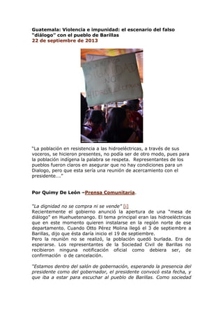 Guatemala: Violencia e impunidad: el escenario del falso
“diálogo” con el pueblo de Barillas
22 de septiembre de 2013
“La población en resistencia a las hidroeléctricas, a través de sus
voceros, se hicieron presentes, no podía ser de otro modo, pues para
la población indígena la palabra se respeta. Representantes de los
pueblos fueron claros en asegurar que no hay condiciones para un
Dialogo, pero que esta sería una reunión de acercamiento con el
presidente….”
Por Quimy De León –Prensa Comunitaria.
“La dignidad no se compra ni se vende” [i]
Recientemente el gobierno anunció la apertura de una “mesa de
diálogo” en Huehuetenango. El tema principal eran las hidroeléctricas
que en este momento quieren instalarse en la región norte de ese
departamento. Cuando Otto Pérez Molina llegó el 3 de septiembre a
Barillas, dijo que ésta daría inicio el 19 de septiembre.
Pero la reunión no se realizó, la población quedó burlada. Era de
esperarse. Los representantes de la Sociedad Civil de Barillas no
recibieron ninguna notificación oficial como debiera ser, de
confirmación o de cancelación.
“Estamos dentro del salón de gobernación, esperando la presencia del
presidente como del gobernador, el presidente convocó esta fecha, y
que iba a estar para escuchar al pueblo de Barillas. Como sociedad
 