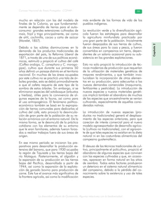 La diversidad cultural de Guatemala. Algunas relaciones con la biodiversidad
Consejo Nacional de Áreas Protegidas –CONAP– 99
Capítulo2
mucho en relación con las del modelo de
finales de la Colonia, ya que fundamental-
mente se dependía de tierras para el auto-
consumo: grandes extensiones cultivadas de
maíz, frijol y trigo principalmente, así como
de añil, cochinilla, cacao y caña de azúcar
(Morelet, 1857).
Debido a las súbitas disminuciones en la
demanda de los productos tradicionales de
exportación del país, la Reforma Liberal de
1871, a través de una de sus políticas econó-
micas, estimuló y propició el cultivo del café
(Coffea arabiga, C. canephora y C. marago-
gipe), cultivo que durante sus primeros 50
años definió un paisaje distinto en el territorio
nacional. En muchas de las áreas ocupadas
por este cultivo no se practicó una tala de ár-
boles grandes, esto se debió primordialmente
a que el cafeto requería de este tipo de la
sombra de estos árboles. Sin embargo, sí se
eliminaron especies del sotobosque (arbustos
y hierbas), útiles para la convivencia de al-
gunas especies de la fauna, así como para
el uso antropogénico. El fenómeno político-
económico también se basó en la expropia-
ción de tierras comunales para dedicarlas al
cultivo del café, esto provocó la desvincula-
ción de gran parte de la población de su re-
lación armónica con el entorno natural. De la
misma forma, se le desvinculó de la práctica
cotidiana con los elementos de su entorno
que le eran familiares, además fueron forza-
dos a realizar trabajos fuera de sus áreas de
origen.
En ese mismo período se iniciaron los pre-
parativos para desarrollar la producción ex-
tensiva del banano, que para 1930 ocupaba
la región de Tiquisate y las tierras bajas del
río Motagua. Posteriormente, el algodón y
la expansión de su producción en las tierras
bajas del Pacífico, desarrollada a partir de
1944, así como la expansión de la explota-
ción de ganado bovino para producción de
carne. Éste fue el avance más significativo de
la frontera agrícola, así como la modificación
más evidente de las formas de vida de los
pueblos indígenas.
La revolución verde y la diversificación agrí-
cola fueron las estrategias para desarrollar
la agricultura minifundista practicada por
una gran parte de la población. Inicialmente
fueron despojados de sus tierras de cultivo,
de sus áreas para la caza y pesca, y fueron
convertidos en campesinos sin tierra, depen-
dientes de un salario ocasional para su sub-
sistencia en las grandes explotaciones.
Esto no solo propició la introducción de téc-
nicas modernas de producción que requerían
de la utilización de materiales genéticos de
mayores rendimientos, y que también invo-
lucraban la incorporación de otros elemen-
tos en su producción, para adecuarlas a las
nuevas demandas comerciales (maquinaria,
fertilizantes y pesticidas). La introducción de
nuevas especies y nuevos materiales genéti-
cos implicó también el abandono de muchas
de las especies que ancestralmente se venían
cultivando, especialmente de aquellas consi-
deradas nativas.
La introducción de nuevas especies (pro-
ductos no tradicionales) generó el desplaza-
miento de las especies anteriores, pero que
carecían de interés comercial para el nuevo
modelo agroexportador de desarrollo agríco-
la (cultivos no tradicionales), con el agravan-
te de que tales especies no existían en la dieta
natural ni en las costumbres alimenticias del
campesino guatemalteco.
El desuso de las técnicas tradicionales de cul-
tivo, principalmente el policultivo, propició el
abandono de algunas especies que conviven
con las especies cultivadas y que, en ocasio-
nes, aparecen en forma natural en los sitios
de siembra. Todos estos factores produjeron
un deterioro en el sistema natural alimenticio
del campesino, debido a la pérdida del co-
nocimiento sobre la existencia y uso de tales
especies.
 