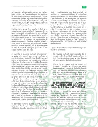 La diversidad cultural de Guatemala. Algunas relaciones con la biodiversidad
Consejo Nacional de Áreas Protegidas –CONAP– 101
l de Guatemala. Algunas relaciones con la biodive
Capítulo2
Al comparar el mapa de distribución de len-
guas nativas de Guatemala con las regiones
de máxima diversidad mencionadas, puede
observarse que en algunas de ellas hay coin-
cidencia entre alta diversidad biológica y alta
diversidad cultural. En este punto se plantean
algunas reflexiones al respecto.
El aislamiento geográfico resultante de la gran
variación orográfica del país ha generado un
gran número de microclimas, en los cuales el
proceso evolutivo de las especies ha produ-
cido diversidad genética. Como resultado, se
ha originado un proceso de generación de
variación genética desde el nivel de especia-
ción hasta la creación de variación intraes-
pecífica. En este sentido, no es sorprendente
la alta diversidad biológica presente en las
áreas montañosas del país.
En cuanto al aspecto cultural, el aislamien-
to geográfico puede dar como resultado el
mantenimiento y especificidad de idiomas, así
como la generación de nuevas expresiones
culturales. Por lo tanto, es posible plantearse
la hipótesis de que existe alta correspondencia
o relación entre las actuales zonas altamente
ricas en biodiversidad y las zonas con alta di-
versidad cultural. Sin embargo, hay que con-
siderar que la diversidad biológica como tal
requirió de un proceso de evolución de lar-
go plazo (millones de años), mientras que la
evolución del hombre como especie, y como
ente con desarrollo cultural, es un proceso
comparativamente más corto. En tal sentido,
la diversidad biológica es independiente a la
evolución de la diversidad cultural. Además,
para el caso de Guatemala, la distribución
actual de la diversidad cultural no es exac-
tamente la que existió en el pasado reciente,
por lo cual, la riqueza en biodiversidad actual
(hot spots), no necesariamente responde a la
interacción cultura-biodiversidad.
La actividad humana puede contribuir al de-
terioro de la diversidad biológica. Dicha te-
mática se describe detalladamente en el Ca-
pítulo 11 del presente libro. Por otro lado, el
ser humano ha encontrado en la naturaleza
los satisfactores de sus necesidades primarias
y secundarias, y ha manejado las especies
de la biodiversidad para alcanzar sus propó-
sitos. El origen de la agricultura es el pun-
to a partir del cual se intensifica la relación
hombre-planta, la cual se manifiesta en su
más alta magnitud en los llamados centros
de origen y diversidad de plantas cultivadas.
Guatemala, como parte de Mesoamérica
(uno de los centros de origen y diversidad de
plantas cultivadas), es un laboratorio viviente
para estudiar estos aspectos. En el Capítulo 9
del presente libro se aborda con profundidad
esta temática.
A partir de lo anterior se plantean las siguien-
tes ideas centrales:
• La riqueza cultural, acompañada de ri-
queza en biodiversidad, puede reflejar un
uso antropogénico mayor y más diverso
de las especies de la biodiversidad.
• El uso de tecnología agrícola tradicional
(aspecto cultural y económico) se mani-
fiesta en el uso sostenible de la biodiversi-
dad. Por ejemplo, el caso de la variación
del maíz en Huehuetenango (FAO e IP-
GRI, 2001) y de la variabilidad de Capsi-
cum presente en los huertos familiares de
Alta Verapaz (Guzmán et al., 2005).
6. EL DERECHO INDÍGENA AMBIEN-
TAL Y LA DIVERSIDAD CULTURAL EN
EL MANEJO DE LA BIODIVERSIDAD
El carácter no formal del derecho indígena
radicado en los usos y costumbres comu-
nitarias en Guatemala, lo ubica dentro del
ámbito del derecho consuetudinario basado
fundamentalmente en la cosmovisión y cono-
cimiento de los pueblos indígenas. En Gua-
temala, como ya se ha descrito, existe una
gran variabilidad de pueblos indígenas que
se distribuyen en el territorio, ello permite que
 