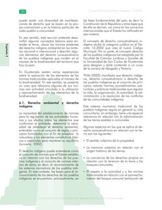 La diversidad cultural de Guatemala. Algunas relaciones con la biodiversidad
Consejo Nacional de Áreas Protegidas –CONAP–102102
de Guatemala. Algunas relaciones coLa diversidad cultural dsidad
Capítulo2
pueda existir una diversidad de manifesta-
ciones de derecho que se basan en la pro-
pia cosmovisión y en la historia particular de
cada pueblo o comunidad.
En ese sentido, esta sección pretende desa-
rrollar algunos conceptos básicos para en-
tender el tema, ubicar las normas existentes
del derecho indígena ambiental en los ámbi-
tos nacional e internacional y describir algu-
nos elementos del derecho consuetudinario
de los pueblos indígenas que inciden en el
manejo de la biodiversidad del territorio que
hoy ocupan.
En Guatemala existen varias experiencias
sobre la aplicación de los elementos de las
normas tradicionales aplicadas al manejo de
la biodiversidad. En ese sentido, se presenta
un caso que relaciona algunas de sus nor-
mas con actividad vinculada a la utilización
y aprovechamiento de los elementos de la
biodiversidad.
6.1. Derecho ambiental y derecho
indígena
La necesidad del establecimiento de normas
para la regulación de las actividades huma-
nas y sus efectos sobre los elementos que
conforman el ambiente, determinó la nece-
sidad de establecer el derecho ambiental,
entendido como el conjunto de reglas y prin-
cipios formulados con el fin de preservar la
naturaleza y los elementos constitutivos bási-
cos o esenciales para mantener su equilibrio
(Junceda, 2002).
El derecho indígena puede entenderse como
el conjunto de normas que el Estado estable-
ce en relación con los derechos de los pue-
blos indígenas y el conjunto de normas inter-
nas de éstos, es decir, el reconocimiento de
los sistemas normativos de los pueblos indí-
genas. En ese contexto, las bases para el re-
conocimiento de los derechos de los pueblos
indígenas se encuentran, principalmente, en
las leyes fundamentales del país, es decir la
Constitución de la Republica y otras leyes que
de ella se derivan, así como en los convenios
internacionales que el Estado ha ratificado en
esa materia.
El concepto de derecho consuetudinario in-
dígena recibe la categoría jurídica en el De-
creto 12-2002 que crea el nuevo Código
Municipal. Por su parte, el concepto derecho
de los pueblos indígenas fue adoptado por la
Facultad de Ciencias Jurídicas y Sociales de
la Universidad de San Carlos de Guatemala
para designar y darle contenido a un curso
de la carrera de Abogado y Notario.
Thille (2002) manifiesta que derecho indíge-
na, derecho consuetudinario o derecho de
los pueblos indígenas es el conjunto de prin-
cipios, valores, normas, procedimientos, cos-
tumbres y prácticas tradicionales que regulan
la vida, la organización, la autoridad, la ad-
ministración y la resolución de los conflictos
de las comunidades indígenas.
Este sistema normativo tradicional de los
pueblos indígenas regula en general su vida
comunitaria; sin embargo, tiene una especial
relevancia en relación con la administración
de las tierras ejidales o comunales.
Algunos aspectos en los que se aplica el de-
recho consuetudinario en relación con la tie-
rra son los siguientes:
• El sentido colectivo de la propiedad.
• La memoria colectiva en relación con el
origen histórico de las tierras.
• La conciencia de los derechos propios en
relación con la tenencia de la tierra y los
bosques comunales.
• El respeto a la autoridad y a las normas
tradicionales en relación con el aprovecha-
miento del bosque comunal (extracción de
 