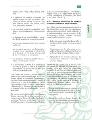 La diversidad cultural de Guatemala. Algunas relaciones con la biodiversidad
Consejo Nacional de Áreas Protegidas –CONAP– 103
l de Guatemala. Algunas relaciones con la biodive
Capítulo2
madera, leña, hojas, corteza, follaje, etcé-
tera).
• La definición de linderos y mojones y el
establecimiento físico de los mismos (utili-
zación de árboles, cerros, barrancos, pie-
dras, veredas, arroyos, ríos, lomas, curva-
turas de la tierra, etcétera).
• Las formas de heredar los derechos fami-
liares o individuales dentro de la comuni-
dad.
• La designación de las autoridades y las se-
des donde se ejerce el gobierno comunal.
• Las formas y procedimientos para resolver
conflictos.
• Las formas de sancionar conductas deter-
minadas como incorrectas en el contexto
de la armonía y la integridad física y moral
de los miembros de la comunidad.
• Las formas de orientar y restablecer la ar-
monía familiar y comunitaria.
• La cosmovisión en torno a un creador del
universo, el que da la vida, el que creó el
sol y la tierra y el que da la lluvia para que
los cultivos se desarrollen.
Este sistema de normas y valores tradicio-
nales no encuentra asidero legal en la nor-
mativa agraria ni ambiental; sin embargo,
ha demostrado ancestralmente su validez y
su importancia para la sobrevivencia de las
comunidades indígenas, necesarias para es-
tablecer políticas de desarrollo de las mismas
y conservar así los recursos forestales y la bio-
diversidad.
De manera general el tema ha sido aborda-
do por instancias del ámbito internacional y
regional, entre éstas sobresalen la Organi-
zación de Naciones Unidas, por intermedio
de la Organización Internacional del Trabajo
(OIT), la Convención sobre la Diversidad Bio-
lógica (CDB), y la Organización de las Na-
ciones Unidas para la Educación, la Ciencia
y la Cultura (UNESCO).
6.2. Elementos filosóficos del derecho
indígena ambiental en Guatemala
Pop (1996) señala que es necesario identificar
las formas particulares para el razonamiento,
elementos justi-filosóficos (jurídico-filosóficos)
y socio-antropológicos que sustentan el de-
recho maya o derecho indígena. Este autor
menciona las siguientes formas:
• Definición de conceptos fundamentales fi-
losóficos, dentro de las prácticas jurídicas
mayas.
• Interpretación de los elementos enmar-
cados en la cotidianidad del hombre que
sustentan las prácticas jurídicas mayas.
• Aplicación de las formas particulares del
razonamiento utilizado en las prácticas
jurídicas mayas.
Dentro de los sujetos para la aplicación de
las normas del derecho maya se deben con-
siderar, según Pop (1996), las autoridades
legítimas de las comunidades indígenas ma-
yas. Para la identificación e interpretación de
la filosofía maya deben tomarse en cuenta,
como fuente esencial para la caracterización
de elementos del derecho indígena, el Popol
Vuh y todos los textos donde se encuentra el
pensamiento filosófico de esta cultura. En su
aplicación debe entenderse que:
• Para el análisis y estudio de esta temática,
las definiciones de derecho maya y sistema
jurídico maya serán entendidas de la mis-
ma manera.
• La práctica cotidiana de este derecho de-
muestra la existencia de todos sus elemen-
tos, los cuales permiten caracterizarlo y
 