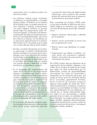 La diversidad cultural de Guatemala. Algunas relaciones con la biodiversidad
Consejo Nacional de Áreas Protegidas –CONAP–104104
de Guatemala. Algunas relaciones coLa diversidad cultural dsidad
Capítulo2
reconocerlo como un sistema jurídico con
estructura propia.
• Las prácticas jurídicas mayas constituyen
un derecho y su aplicabilidad un completo
sistema jurídico. El derecho, en el contexto
de la filosofía maya, no puede verse de ma-
nera individual o aislada, el pensamiento
y la visión indígena conllevan un proceso
donde todos los pensamientos están ínti-
mamente ligados. La filosofía es el elemen-
to generador de todos los pensamientos en
torno a la actividad del hombre, visto como
tal y visto en su relación con los demás, en
su vida social, especialmente en la relación
del hombre con la naturaleza que le rodea
y el universo del que éste es parte integral.
• Por ello, el análisis del derecho en el ámbi-
to maya exige un análisis interdisciplinario
donde convergen los procesos de la antro-
pología como mera actividad del hombre,
la psicología como producto de sus pensa-
mientos y sensaciones, la sociología como
la actividad del hombre ante sus iguales
con quienes convive y determina un orden
social para su coexistencia, etcétera.
• En la búsqueda del mantenimiento del
orden social, las formas de razonamiento
adoptan una metodología para la resolu-
ción de conflictos que se basa en elementos
jurídicos, filosóficos y socio-antropológicos
que sirven de base para la aplicación de
las prácticas jurídicas mayas. Al respecto,
es ilustrativo el siguiente fragmento del Po-
pol Vuh: Se hablaron, pensaron y medita-
ron; se juntaron y se pusieron de acuerdo
en un pensamiento y palabras. En este pá-
rrafo es identificable la conceptualización y
el proceso de razonamiento como formas
metodológicas de la resolución de conflic-
tos en la búsqueda del orden social.
• En la práctica del derecho indígena maya,
las conceptualizaciones son fundamentales
para formar juicios, opiniones, opciones
o puntos de vista acerca de determinadas
situaciones, como producto del proceso
propio del razonamiento que se apoya ex-
clusivamente en el proceso anterior.
Díaz, consultado por Carlsen (1999), expli-
ca que para entender la definición de comu-
nidad indígena es necesario que confluyan
una serie de elementos que le den cohesión,
como:
• Espacio territorial, demarcado y definido
por la posesión.
• Historia común transmitida en forma oral
de una generación a otra.
• Idioma común que identifique al conglo-
merado.
• Organización que define lo político, cul-
tural, social, civil, económico y religioso.
Sistema comunitario de procuración y ad-
ministración de justicia.
Tax (1965) analiza algunos elementos de la
organización de los pueblos indígenas, a los
cuales da el nombre de sistemas de cargos
que, según él, están conformados por un
determinado número de responsabilidades
comunitarias, las cuales son reconocidas y
respetadas por los miembros del grupo. Los
cargos se turnan entre los miembros adultos
de la comunidad, generalmente hombres.
Duran un año en sus funciones, aunque en
algunos casos pueden ser hasta tres. Termi-
nado el período de la investidura, la persona
regresa a sus actividades normales y no tiene
que responsabilizarse de una obligación se-
mejante por un tiempo relativamente largo.
Los cargos no son remunerados y pueden
absorber entre la mitad y la totalidad de las
horas laborales. Los cargos políticos incluyen
desde alcaldes, regidores (administradores),
encargados de educación y jueces, hasta los
primeros escalones de policías y mensajeros
(alguaciles, topiles, etcétera).
 