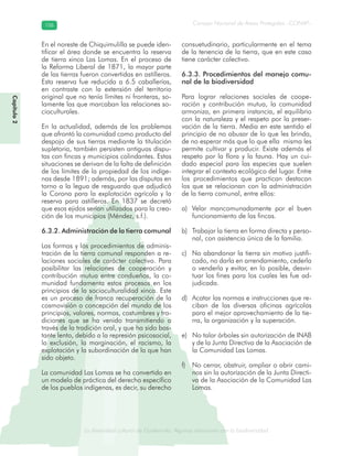 La diversidad cultural de Guatemala. Algunas relaciones con la biodiversidad
Consejo Nacional de Áreas Protegidas –CONAP–106106
de Guatemala. Algunas relaciones coLa diversidad cultural dsidad
Capítulo2
En el noreste de Chiquimulilla se puede iden-
tificar el área donde se encuentra la reserva
de tierra xinca Las Lomas. En el proceso de
la Reforma Liberal de 1871, la mayor parte
de las tierras fueron convertidas en astilleros.
Esta reserva fue reducida a 6.5 caballerías,
en contraste con la extensión del territorio
original que no tenía límites ni fronteras, so-
lamente las que marcaban las relaciones so-
cioculturales.
En la actualidad, además de los problemas
que afrontó la comunidad como producto del
despojo de sus tierras mediante la titulación
supletoria, también persisten antiguas dispu-
tas con fincas y municipios colindantes. Estas
situaciones se derivan de la falta de definición
de los límites de la propiedad de los indíge-
nas desde 1891; además, por las disputas en
torno a la legua de resguardo que adjudicó
la Corona para la explotación agrícola y la
reserva para astilleros. En 1837 se decretó
que esos ejidos serían utilizados para la crea-
ción de los municipios (Méndez, s.f.).
6.3.2. Administración de la tierra comunal
Las formas y los procedimientos de adminis-
tración de la tierra comunal responden a re-
laciones sociales de carácter colectivo. Para
posibilitar las relaciones de cooperación y
contribución mutua entre condueños, la co-
munidad fundamenta estos procesos en los
principios de la socioculturalidad xinca. Este
es un proceso de franca recuperación de la
cosmovisión o concepción del mundo de los
principios, valores, normas, costumbres y tra-
diciones que se ha venido transmitiendo a
través de la tradición oral, y que ha sido bas-
tante lento, debido a la represión psicosocial,
la exclusión, la marginación, el racismo, la
explotación y la subordinación de la que han
sido objeto.
La comunidad Las Lomas se ha convertido en
un modelo de práctica del derecho específico
de los pueblos indígenas, es decir, su derecho
consuetudinario, particularmente en el tema
de la tenencia de la tierra, que en este caso
tiene carácter colectivo.
6.3.3. Procedimientos del manejo comu-
nal de la biodiversidad
Para lograr relaciones sociales de coope-
ración y contribución mutua, la comunidad
armoniza, en primera instancia, el equilibrio
con la naturaleza y el respeto por la preser-
vación de la tierra. Media en este sentido el
principio de no abusar de lo que les brinda,
de no esperar más que lo que ella misma les
permite cultivar y producir. Existe además el
respeto por la flora y la fauna. Hay un cui-
dado especial para las especies que suelen
integrar el contexto ecológico del lugar. Entre
los procedimientos que practican destacan
los que se relacionan con la administración
de la tierra comunal, entre ellos:
Velar mancomunadamente por el buena)
funcionamiento de las fincas.
Trabajar la tierra en forma directa y perso-b)
nal, con asistencia única de la familia.
No abandonar la tierra sin motivo justifi-c)
cado, no darla en arrendamiento, cederla
o venderla y evitar, en lo posible, desvir-
tuar los fines para los cuales les fue ad-
judicada.
Acatar las normas e instrucciones que re-d)
ciban de las diversas oficinas agrícolas
para el mejor aprovechamiento de la tie-
rra, la organización y la superación.
No talar árboles sin autorización de INABe)
y de la Junta Directiva de la Asociación de
la Comunidad Las Lomas.
No cerrar, obstruir, ampliar o abrir cami-f)
nos sin la autorización de la Junta Directi-
va de la Asociación de la Comunidad Las
Lomas.
 