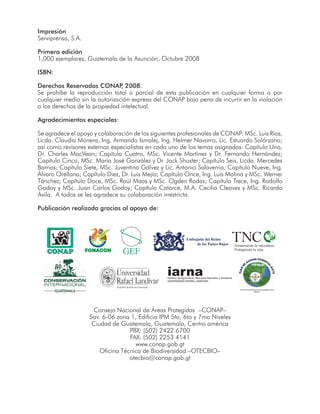 Impresión
Serviprensa, S.A.
Primera edición
1,000 ejemplares, Guatemala de la Asunción, Octubre 2008
ISBN:
Derechos Reservados CONAP, 2008.
Se prohíbe la reproducción total o parcial de esta publicación en cualquier forma o por
cualquier medio sin la autorización expresa del CONAP bajo pena de incurrir en la violación
a los derechos de la propiedad intelectual.
Agradecimientos especiales:
Se agradece el apoyo y colaboración de los siguientes profesionales de CONAP: MSc. Luis Ríos,
Licda. Claudia Múnera, Ing. Armando Ismalej, Ing. Helmer Navarro, Lic. Estuardo Solórzano;
así como revisores externos especialistas en cada uno de los temas asignados: Capítulo Uno,
Dr. Charles MacVean; Capítulo Cuatro, MSc. Vicente Martínez y Dr. Fernando Hernández;
Capítulo Cinco, MSc. Maria José González y Dr. Jack Shuster; Capítulo Seis, Licda. Mercedes
Barrios; Capítulo Siete, MSc. Juventino Gálvez y Lic. Antonio Salaverria; Capítulo Nueve, Ing.
Álvaro Orellana; Capítulo Diez, Dr. Luis Mejía; Capítulo Once, Ing. Luis Molina y MSc. Werner
Tánchez; Capítulo Doce, MSc. Raúl Maas y MSc. Ogden Rodas; Capítulo Trece, Ing. Rodolfo
Godoy y MSc. Juan Carlos Godoy; Capítulo Catorce, M.A. Cecilia Cleaves y MSc. Ricardo
Ávila. A todos se les agradece su colaboración irrestricta.
Publicación realizada gracias al apoyo de:
Consejo Nacional de Áreas Protegidas –CONAP–
5av. 6-06 zona 1, Edificio IPM 5to, 6to y 7mo Niveles
Ciudad de Guatemala, Guatemala, Centro américa
PBX: (502) 2422 6700
FAX: (502) 2253 4141
www.conap.gob.gt
Oficina Técnica de Biodiversidad –OTECBIO–
otecbio@conap.gob.gt
Embajada del Reino
de los Países Bajos
iarnaInstituto de Agricultura, Recursos Naturales y Ambiente
UNIVERSIDAD RAFAEL LANDÍVAR
INSTITUTO DE INVESTIGACIÓN Y DESARROLLO MAYA
-IDEMAYA-
 