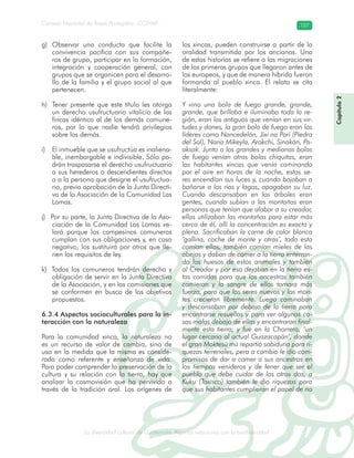La diversidad cultural de Guatemala. Algunas relaciones con la biodiversidad
Consejo Nacional de Áreas Protegidas –CONAP– 107
l de Guatemala. Algunas relaciones con la biodive
Capítulo2
Observar una conducta que facilite lag)
convivencia pacífica con sus compañe-
ros de grupo, participar en la formación,
integración y cooperación general, con
grupos que se organicen para el desarro-
llo de la familia y el grupo social al que
pertenecen.
Tener presente que este título les otorgah)
un derecho usufructuario vitalicio de las
fincas idéntico al de los demás comune-
ros, por lo que nadie tendrá privilegios
sobre los demás.
El inmueble que se usufructúa es inaliena-i)
ble, inembargable e indivisible. Sólo po-
drán traspasarse el derecho usufructuario
a sus herederos o descendientes directos
o a la persona que designe el usufructua-
rio, previa aprobación de la Junta Directi-
va de la Asociación de la Comunidad Las
Lomas.
Por su parte, la Junta Directiva de la Aso-j)
ciación de la Comunidad Las Lomas ve-
lará porque los campesinos comuneros
cumplan con sus obligaciones y, en caso
negativo, los sustituirá por otros que lle-
nen los requisitos de ley.
Todos los comuneros tendrán derecho yk)
obligación de servir en la Junta Directiva
de la Asociación, y en las comisiones que
se conformen en busca de los objetivos
propuestos.
6.3.4 Aspectos socioculturales para la in-
teracción con la naturaleza
Para la comunidad xinca, la naturaleza no
es un recurso de valor de cambio, sino de
uso en la medida que la misma es conside-
rada como referente y enseñanza de vida.
Para poder comprender la preservación de la
cultura y su relación con la tierra, hay que
analizar la cosmovisión que ha pervivido a
través de la tradición oral. Los orígenes de
los xincas, pueden construirse a partir de la
oralidad transmitida por los ancianos. Una
de estas historias se refiere a las migraciones
de los primeros grupos que llegaron antes de
los europeos, y que de manera híbrida fueron
formando al pueblo xinca. El relato se cita
literalmente:
Y vino una bola de fuego grande, grande,
grande, que brillaba e iluminaba toda la re-
gión, eran los antiguos que venían en sus vir-
tudes y dones, la gran bola de fuego eran los
líderes como Nancedelán, Jixi na Pari (Piedra
del Sol), Nana Mikeyla, Arokchi, Sinakán, Pa-
aksak. Junto a las grandes y medianas bolas
de fuego venían otras bolas chiquitas, eran
los habitantes xincas que venía caminando
por el aire en horas de la noche, estos se-
res encendían sus luces y, cuando bajaban a
bañarse a los ríos y lagos, apagaban su luz.
Cuando descansaban en los árboles eran
gentes, cuando subían a las montañas eran
personas que tenían que alabar a su creador,
ellos utilizaban las montañas para estar más
cerca de él, allí la concentración es exacta y
plena. Sacrificaban la carne de color blanco
‘gallina, coche de monte y otras’, todo esto
comían ellos, también comían mieles de las
abejas y daban de comer a la tierra enterran-
do los huesos de estos animales y también
al Creador y por eso dejaban en la tierra es-
tas comidas para que los ancestros también
comieran y la sangre de ellos tomara más
fuerza, para que los seres nuevos y los mon-
tes crecieran libremente. Luego caminaban
y descansaban por debajo de la tierra para
encontrarse resuellos y para ver algunas co-
sas malas debajo de ellas y encontraron final-
mente esta tierra; y fue en la Chorrera, ‘un
lugar cercano al actual Guazacapán’, donde
el gran Moktesü mü repartió sabiduría para ri-
quezas terrenales, pero a cambio le dio com-
promisos de dar a comer a sus ancestros en
los tiempos venideros y de tener que ser el
pueblo que debe cuidar de los otros dos, a
Kuku (Taxisco) también le dio riquezas para
que sus habitantes cumplieran el papel de no
 