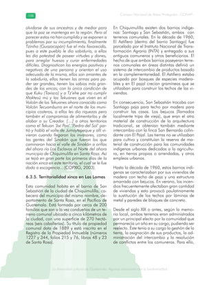 La diversidad cultural de Guatemala. Algunas relaciones con la biodiversidad
Consejo Nacional de Áreas Protegidas –CONAP–108108
de Guatemala. Algunas relaciones coLa diversidad cultural dsidad
olvidarse de sus ancestros y de mediar para
que la paz se mantenga en la región. Pero al
parecer estos no han cumplido y se exponen a
problemas por su incumplimiento, finalmente
Tzíniha (Guazacapán) fue el más favorecido,
pues a este pueblo le dio sabiduría, a ellos
les dio potestad de poseer virtudes y dones,
para arreglar huesos y curar enfermedades
difíciles. Diagnostican las energías positivas y
negativas de una persona y orientan el uso
adecuado de la misma, ellos son amantes de
la sabiduría, ellos tienen las armas para po-
der ser grandes, tienen los sabios más gran-
des de los xincas; con la única condición de
que Kuku (Taxisco) y a Tz’ehe por no cumplir
Moktesü mü y los Tekuanes que viven en el
Volcán de los Tekuanes ahora conocido como
Volcán Tecuamburro en el norte de los muni-
cipios costeros, a ellos les dio riquezas pero
también el compromiso de alimentarlos y de
alabar a su Creador. […] a otros territorios
como el Tekuan ‘Jixi Pari’ ‘Piedra del Sol’ par-
tió y habló el valle de Jumaytepeque y allí vi-
vieron cuando llegaron los invasores, como
las gentes del Sinakán que fueron los que
caminaron hacia el valle de Sinakán a orillas
del ahora río Los Esclavos al Norte del ahora
municipio de Chiquimulilla en Santa Rosa. Así
se tejió en gran parte los primeros días de la
nación xinca en este territorio, el cual se le fue
dado a escogencia…(COPXIG, 2003).
6.3.5. Territorialidad xinca en Las Lomas
Esta comunidad habita en el barrio de San
Sebastián de la ciudad de Chiquimulilla, ca-
becera del municipio del mismo nombre, de-
partamento de Santa Rosa, en el Pacífico de
Guatemala. Está formada por cerca de 200
familias que son a la vez condueños de un te-
rreno comunal ubicado a cinco kilómetros de
la ciudad, con una superficie de 270 hectá-
reas (seis caballerías). Su título de propiedad
comunal data de 1889 y está inscrito en el
Registro de la Propiedad Inmueble (números
1227 y 344, folios 215 y 76, libros 48 y 23
de Santa Rosa).
En Chiquimulilla existen dos barrios indíge-
nas: Santiago y San Sebastián, ambos con
terrenos comunales. En la década de 1960,
El Astillero (dentro del barrio Santiago) fue
parcelado por el Instituto Nacional de Trans-
formación Agraria (INTA) y entregado a sus
antiguos comuneros y otros beneficiarios. El
hecho de que ambos barrios poseyeran terre-
nos comunales en áreas distintas definió un
sistema de intercambio de productos basado
en la complementariedad. El Astillero estaba
ocupado por bosques de especies madera-
bles y en El pajal crecían gramíneas que se
utilizaban para construir los techos de las vi-
viendas.
En consecuencia, San Sebastián trocaba con
Santiago paja para techo por madera para
construir las casas. Los bejucos (llamados
localmente tripa de vieja), que eran el otro
material de construcción de la arquitectura
tradicional, se obtenían también mediante
intercambio con la finca San Bernardo colin-
dante con El Pajal. Las tierras no se utilizaban
para cultivo y constituían la reserva de ma-
terial de construcción para las comunidades
indígenas urbanas dedicadas a la agricultu-
ra, en tierras propias o arrendadas, y otros
empleos urbanos.
Hasta la década de 1960, estos barrios indí-
genas se caracterizaban por sus viviendas de
madera con techo de paja y una estructura
amarrada con bejucos. En verano, los incen-
dios frecuentemente afectaban gran cantidad
de viviendas y esto provocó paulatinamente
la sustitución de los techos por láminas de
metal y paredes de bloques de concreto.
Desde el siglo XIX o antes, según la memo-
ria local, ambos terrenos eran administrados
por un principal electo por la comunidad que
permanecía un año en su cargo, pudiendo ser
reelecto. Éste tenía a su cargo la gestión de la
tierra, la asignación de sus productos, la ad-
ministración del intercambio y la resolución
de conflictos entre los comuneros. Para ello,
 