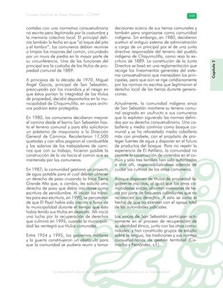 La diversidad cultural de Guatemala. Algunas relaciones con la biodiversidad
Consejo Nacional de Áreas Protegidas –CONAP– 109
l de Guatemala. Algunas relaciones con la biodive
Capítulo2
contaba con una normativa consuetudinaria
no escrita pero legitimada por la costumbre y
la memoria colectiva local. El principal defi-
nía también la fecha en que “al toque del pito
y el tambor”, los comuneros debían reunirse
a limpiar los mojones del común, circundado
por un muro de piedra en la mayor parte de
su circunferencia. Una de las funciones del
principal era la custodia de los títulos de pro-
piedad comunal de 1889.
A principios de la década de 1970, Miguel
Ángel García, principal de San Sebastián,
preocupado por los incendios y el riesgo en
que éstos ponían la integridad de los títulos
de propiedad, decidió depositarlos en la mu-
nicipalidad de Chiquimulilla, en cuyos archi-
vos podrían estar protegidos.
En 1980, los comuneros decidieron mejorar
el camino desde el barrio San Sebastián has-
ta el terreno comunal y para ello solicitaron
un préstamo de maquinaria a la Dirección
General de Caminos. Recolectaron 17,500
quetzales y con ellos pagaron el combustible
y los salarios de los trabajadores de cami-
nos que con su trabajo, hicieron posible la
construcción de la vía hacia el común que es
mantenida por los comuneros.
En 1987, la comunidad gestionó un proyecto
de agua potable para el cual debían obtener
un derecho de paso cruzando la finca Tierra
Grande Alta que, a cambio, les solicitó otro
derecho de paso que debía inscribirse como
escritura de servidumbre. Al iniciar los trámi-
tes para esa escritura, en 1990, se percataron
de que El Pajal había sido inscrito a favor de
la municipalidad durante el tiempo que ésta
había tenido sus títulos en depósito. Allí inició
una lucha por la recuperación de derechos
que culminó en 1995, cuando la municipali-
dad les reintegró sus títulos comunales.
Entre 1954 y 1995, los gobiernos militares
y la guerra constituyeron un obstáculo para
que la comunidad se pudiera reunir y tomar
decisiones acerca de sus tierras comunales y
también para organizarse como comunidad
indígena. Sin embargo, en 1980, decidieron
sustituir el antiguo sistema de administración
a cargo de un principal por el de una junta
directiva responsable del terreno del pueblo
indígena de Chiquimulilla, como reza la es-
critura de 1889. La constitución de la Junta
Directiva se basó en una reglamentación que
recoge los lineamientos generales del siste-
ma consuetudinario que manejaban los prin-
cipales, pero que aún se rige cotidianamente
por las normas no escritas que legitimaron el
derecho local de las tierras durante genera-
ciones.
Actualmente, la comunidad indígena xinca
de San Sebastián mantiene su terreno comu-
nal asignado en usufructo a sus comuneros
que lo explotan siguiendo las normas defini-
das por su derecho consuetudinario. Una ca-
ballería y media continúa como bosque co-
munal y se ha reforestado media caballería
más con pinabete, con el propósito de pro-
teger fuentes de agua y disponer en el futuro
de productos del bosque. Para no repetir la
experiencia de El Astillero, la comunidad no
permite la construcción de viviendas en el co-
mún y sólo tres familias han sido autorizadas
a vivir allí, responsabilizándose además de
cuidar los cultivos de los otros comuneros.
Aunque disponen de títulos de propiedad le-
galmente inscritos, al igual que las otras co-
munidades xincas, afrontan invasiones de tie-
rra por parte de finqueros colindantes que no
reconocen sus derechos. A esto se suma el
hecho de que no cuentan con el apoyo total
de las autoridades judiciales.
Los xincas de San Sebastián participan acti-
vamente en el proceso de recuperación de
su identidad étnica, junto con las otras comu-
nidades, y han constituido grupos de estudio
sobre la lengua, las tradiciones y sus normas
consuetudinarias de gestión territorial (Ca-
macho y Fernández, s.f.).
 