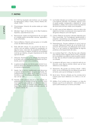 La diversidad cultural de Guatemala. Algunas relaciones con la biodiversidad
Consejo Nacional de Áreas Protegidas –CONAP–110110
de Guatemala. Algunas relaciones coLa diversidad cultural dsidad
Capítulo2
7. NOTAS
En 1943 fue bautizado este territorio con el nombre1.
de Mesoamérica (Meso=medio, América Media) (Kir-
chhoff, 1949).
Onomatopeya. Imitación de sonidos reales por medio2.
del lenguaje.
Alteridad. Según el Diccionario de la Real Academia3.
Española, capacidad de ser otro.
Balcanización. Alude a la fragmentación de una región4.
en unidades político-territoriales menores, separadas y
hasta enfrentadas.
Censo enfitéutico. Derecho real que grava un inmueble5.
a favor de determinada persona.
Ejido (del6. latín exitum). Es una porción de tierra no
cautiva y de uso público; también es considerada, en
algunos casos, como bien de propiedad del Estado o
de los municipios. En México, el ejido es una propiedad
rural de uso colectivo, de gran importancia en la vida
agrícola del país.
Zahorines. Nombre que se ha utilizado frecuentemente7.
en el área rural, principalmente en el altiplano de Gua-
temala, para nombrar a los curanderos.
La glotocronología es una técnica para calcular la se-8.
paración temporal o divergencia entre dos lenguas que
se suponen emparentadas.
Ajqijab. Ajq´ij, término castellanizado para denominar9.
a quienes ejercen la función de guías espirituales. Eti-
mológicamente, aj = prefijo de un oficio; q´ij, el sol.
Se traduce como “el contador de los días.” El plural de
ajq´ij es ajq´ijab´.
Nawales. Cada persona nace en un día sagrado, re-10.
presentado por un símbolo, el cual es conocido como
nawal (espíritu) que puede ser un elemento de la na-
turaleza, un animal, un mineral o algo abstracto: aire,
fuego, ideas, sabiduría, muerte, animales y plantas de
su entorno natural, etc.
Los frutales indicados por nombre común corresponden11.
a las especies indicadas. Sin embargo, algunos como
el zapote pueden corresponder a especies de zonas
templadas o cálidas. De la misma manera hay especies
de anona tanto de tierra cálida como templada.
La miel a que se hace referencia, como se indica más12.
adelante en el texto, se extraía de varias especies tanto
del genero Melipona como del Trigona.
Cultivar. Población de plantas cultivadas obtenidas para13.
fines comerciales. Son homogéneas genéticamente y
presentan características de importancia agronómica
que no poseen otras plantas de la especie.
Nixtamalización. Proceso mediante el cual el maíz es14.
cocinado. Mediante la adición de cal se facilita la eli-
minación del pericarpio y la elaboración de la masa.
Esto, a su vez, propicia la disponibilidad de algunas
proteínas y el enriquecimiento de calcio.
Los nombres15. Popol Vuh o Pop Wuj han sido utilizados
para referirse al libro sagrado de los k’iche’s, existiendo
en la actualidad una polémica sobre la grafía correcta.
En este libro se utiliza el nombre que posee la referen-
cia utilizada.
La existencia del perro maya y su extinción está aún en16.
discusión, pues algunos autores indican que se hace
referencia a otra especie.
Tepemechin. Pez grande que Antonio Morelt (1857)17.
buscó en el río Michatoya por las referencias que de él
se hacían, pero que sin embargo no encontró.
De la tierra. Término utilizado por los cronistas de la18.
Colonia para hacer referencia a lo nativo o a lo sil-
vestre.
Astillero. Es el nombre que se le asigna a un área de19.
bosque, cuyo fin es la extracción comunal de leña, y
que es administrada por la misma comunidad.
 