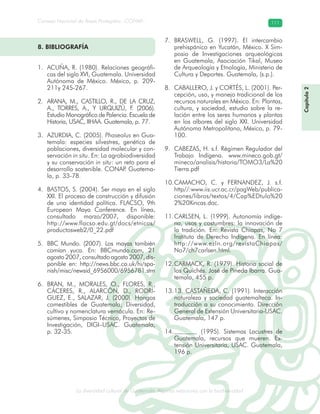 La diversidad cultural de Guatemala. Algunas relaciones con la biodiversidad
Consejo Nacional de Áreas Protegidas –CONAP– 111
l de Guatemala. Algunas relaciones con la biodive
Capítulo2
ACUÑA, R. (1980). Relaciones geográfi-1.
cas del siglo XVI, Guatemala. Universidad
Autónoma de México. México, p. 209-
211y 245-267.
ARANA, M., CASTILLO, R., DE LA CRUZ,2.
A., TORRES, A., Y URQUIZÚ, F. (2006).
Estudio Monográfico de Palencia. Escuela de
Historia, USAC, IIHAA. Guatemala, p. 77.
AZURDIA, C. (2005).3. Phaseolus en Gua-
temala: especies silvestres, genética de
poblaciones, diversidad molecular y con-
servación in situ. En: La agrobiodiversidad
y su conservación in situ: un reto para el
desarrollo sostenible. CONAP. Guatema-
la, p. 33-78.
BASTOS, S. (2004). Ser maya en el siglo4.
XXI. El proceso de construcción y difusión
de una identidad política. FLACSO, 9th
European Maya Conference. En línea,
consultado marzo/2007, disponible:
http://www.flacso.edu.gt/docs/etnicos/
productosweb2/0_22.pdf
BBC Mundo. (2007). Los mayas también5.
comían yuca. En: BBCmundo.com, 21
agosto 2007, consultado agosto 2007, dis-
ponible en: http://news.bbc.co.uk/hi/spa-
nish/misc/newsid_6956000/6956781.stm
BRAN, M., MORALES, O., FLORES, R.,6.
CÁCERES, R., ALARCÓN, D., RODRÍ-
GUEZ, E., SALAZAR, J. (2000). Hongos
comestibles de Guatemala; Diversidad,
cultivo y nomenclatura vernácula. En: Re-
súmenes, Simposio Técnico, Proyectos de
Investigación, DIGI–USAC. Guatemala,
p. 32-35.
BRASWELL, G. (1997). El intercambio7.
prehispánico en Yucatán, México. X Sim-
posio de Investigaciones arqueológicas
en Guatemala, Asociación Tikal, Museo
de Arqueología y Etnología, Ministerio de
Cultura y Deportes. Guatemala, (s.p.).
CABALLERO, J. y CORTÉS, L. (2001). Per-8.
cepción, uso, y manejo tradicional de los
recursos naturales en México. En: Plantas,
cultura, y sociedad, estudio sobre la re-
lación entre los seres humanos y plantas
en los albores del siglo XXI. Universidad
Autónoma Metropolitana, México, p. 79-
100.
CABEZAS, H. s.f. Régimen Regulador del9.
Trabajo Indígena. www.mineco.gob.gt/
mineco/analisis/historia/TOMO3/La%20
Tierra.pdf
CAMACHO, C. y FERNANDEZ, J. s.f.10.
http//:www.iis.ucr.ac.cr/pagWeb/publica-
ciones/libros/textos/4/Cap%EDtulo%20
2%20Xincas.doc.
CARLSEN, L. (1999). Autonomía indíge-11.
na, usos y costumbres: la innovación de
la tradición. En: Revista Chiapas, No 7
Instituto de Derecho Indígena. En línea:
http://www.ezln.org/revistaChiapas/
No7/ch7carlsen.html.
CARMACK, R. (1979). Historia social de12.
los Quichés. José de Pineda Ibarra. Gua-
temala, 455 p.
13. CASTAÑEDA, C. (1991). Interacción13.
naturaleza y sociedad guatemalteca. In-
troducción a su conocimiento. Dirección
General de Extensión Universitaria-USAC.
Guatemala, 147 p.
(1995). Sistemas Lacustres de14.
Guatemala, recursos que mueren. Ex-
tensión Universitaria, USAC. Guatemala,
196 p.
8. BIBLIOGRAFÍA
 