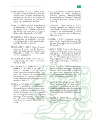 La diversidad cultural de Guatemala. Algunas relaciones con la biodiversidad
Consejo Nacional de Áreas Protegidas –CONAP– 113
l de Guatemala. Algunas relaciones con la biodive
HAMOND, D. and LOH, J. (2004). A glo-31.
bal index of biocultural diversity, draft dis-
cussion paper. Congress on Etnobiology,
University of Kent. U. K. Consultado en
agosto-2007, disponible en: http://terra-
lingua.org/OtherPubs/IBCDIE.PDF.
IVIC, M. (1995). Regiones arqueológicas32.
de Guatemala. En: Historia General de
Guatemala, Tomo I, Asociación de Ami-
gos del País, Fundación para la Cultura y
el Desarrollo. Guatemala, p.165-170.
JUNCEDA, J. (2002). Derecho ambiental,33.
Guía Jurídica de legislación y procedi-
miento.Disponibleen:http://es.wikipedia.
org/wiki/ Derecho_ambiental.
KAUFMAN, T. (2001). Nawa linguistic34.
prehistory. Proyecto para la Documen-
tación de las Lenguas de Mesoamérica.
Disponible en línea; www. Albano.edu/
antro/mady/papers.htm
KIRCHHOFF, P. (1949). Historia de la et-35.
nología/Fondo de Cultura Económica.
México, p. 358.
KOVACEVICH, B., BARRIENTOS, T., DE-36.
MAREST, A., CALLAHAN, M.; HILL C.,
SEARS, E. y MORAN, L. (2001). Produc-
ción e intercambio en el reinado de Can-
cuén. XIV Simposio de investigaciones
arqueológicas en Guatemala, Museo Na-
cional de Arqueología y Etnología. Gua-
temala, p. 593-594.
LEIVA, J., AZURDIA, C., OVANDO, W,37.
LOPEZ, E. and AYALA, H. (2002). Contri-
butions of home gardens to in situ conser-
vation in traditional farming system-Gua-
temala Component. In: Home gardens
and in situ conservation of plant genetic
resources. Witzenhausen, Federal Repu-
blic of Germany. International Plant Ge-
netic Resources Institute. Roma, Italy, p.
56-73.
LENZ, D.; REYNA, M.; VILLACORTA, R.;38.
and MARINI, H. (1996). Trachypogon
plumosus (Poacea, Andropogoneae):
Ancient Thatch and more from Ceren Site,
El Salvador. Economic Botany (50) (1):
108-114.
LOENING, L. y MARKUSSEN, M. (2003).39.
Pobreza, deforestación y pérdida de bio-
diversidad en Guatemala. Instituto Ibero-
americano de Investigaciones Económi-
cas. Georg-August-Universität Göttingen.
Alemania, p. 44.
LÓPEZ, E. (2001). Estructura y compo-40.
sición de los huertos familiares de Alta
Verapaz. Facultad de Agronomía-USAC.
Guatemala, p. 47.
LOU, B. (1993). Antiguas rutas de comu-41.
nicación e intercambio en las tierras altas
y la Costa Sur de Guatemala, Evidencia
mineralógica en sitios de Escuintla cen-
tral. En: III Simposio de Investigaciones
Arqueológicas en Guatemala, Museo de
Arqueología y Etnología. Guatemala, p.
120-121.
MAFFI, L. (2006). Diversidad Biocultural42.
para el desarrollo endógeno. En: Revista
Compás No. 9 marzo 2006. Consultado
en agosto-2007, disponible en: http://
compasnet.org/espanol/Revista_Com-
pas/ 09/diversidad_biocultural.htm
MAGA, CONAP, MARN e INAB. (2001).43.
Diseño de portafolio de sitios para la
conservación de hábitat de importancia
global por su biodiversidad. Proyecto Ma-
nejo Integrado de Recursos Naturales del
Altiplano Occidental (MIRNA). Guatema-
la, p. 42.
MATOS, M. (2000). Mesoamérica en la44.
Historia de México Antiguo. V. I, INAH.
México, p. 97.
 