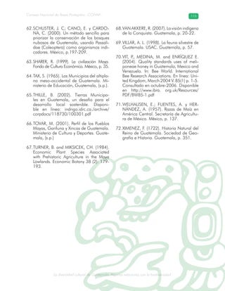 La diversidad cultural de Guatemala. Algunas relaciones con la biodiversidad
Consejo Nacional de Áreas Protegidas –CONAP– 115
l de Guatemala. Algunas relaciones con la biodive
SCHUSTER, J. C; CANO, E. y CARDO-62.
NA, C. (2000). Un método sencillo para
priorizar la conservación de los bosques
nubosos de Guatemala, usando Passali-
dae (Coleoptera) como organismos indi-
cadores. México, p.197-209.
SHARER, R. (1999). La civilización Maya.63.
Fondo de Cultura Económica. México, p. 35.
TAX, S. (1965). Los Municipios del altipla-64.
no meso-occidental de Guatemala. Mi-
nisterio de Educación, Guatemala, (s.p.).
THILLE, B. (2002). Tierras Municipa-65.
les en Guatemala, un desafío para el
desarrollo local sostenible. Disponi-
ble en línea: indrigo.idrc.ca./archive/
corpdocs/118730/100301.pdf
TOVAR, M. (2001). Perfil de los Pueblos66.
Mayas, Garifuna y Xincas de Guatemala.
Ministerio de Cultura y Deportes. Guate-
mala, (s.p.)
TURNER, B. and MIKSICEK, CH. (1984).67.
Economic Plant Species Associated
with Prehistoric Agriculture in the Maya
Lowlands. Economic Botany 38 (2): 179-
193.
VAN AKKERE, R. (2007). La visión indígena68.
de la Conquista. Guatemala, p. 20-22.
VILLAR, A. L. (1998). La fauna silvestre de69.
Guatemala. USAC. Guatemala, p. 57.
VIT, P., MEDINA, M. and ENRÍQUEZ E.70.
(2004). Quality standards uses of meli-
poneae honey in Guatemala, Mexico and
Venezuela. In: Bee World. International
Bee Research Associations. En línea: Uni-
ted Kingdom, March 2004 V. 85(1) p. 1-5.
Consultado en octubre-2006. Disponible
en http://www.ibra. org.uk/Resources/
PDF/BW85-1.pdf
WELHAUSEN, E.; FUENTES, A. y HER-71.
NÁNDEZ, A. (1957). Razas de Maíz en
América Central. Secretaría de Agricultu-
ra de México. México, p. 137.
XIMENEZ, F. (1722). Historia Natural del72.
Reino de Guatemala. Sociedad de Geo-
grafía e Historia. Guatemala, p. 351.
 