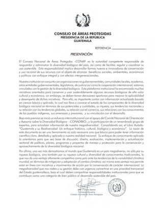 PRESENTACION
El Consejo Nacional de Áreas Protegidas –CONAP- es la autoridad competente responsable de
resguardar y administrar la diversidad biológica del país, así como de facilitar, regular y coordinar su
uso sostenible. Esta responsabilidad implica desarrollar formas nuevas e innovadoras de conservación
y uso racional de sus recursos con el objeto de alcanzar beneficios sociales, ambientales, económicos
y políticos con enfoque integral y con efectos intergeneracionales.
Nuestrainstituciónenconjuntoconorganizacionesnogubernamentales,comunidadeslocales,academia,
otras entidades gubernamentales, legislativas, de justicia así como la cooperación internacional, estamos
vinculados con la gestión de la diversidad biológica. Esta plataforma institucional ha encaminado muchas
iniciativas orientadas para conservar y usar sosteniblemente algunos recursos biológicos de alto valor
cultural y económico, sin embargo, se deben tomar decisiones oportunas para mejorar la aplicabilidad
y desempeño de dichas iniciativas. Para ello, es importante contar con información actualizada basada
en ciencia básica y aplicada, lo cual nos lleva a conocer el estado de los componentes de la diversidad
biológica nacional en términos de sus potenciales y cualidades, su riqueza, sus tendencias nacionales y
su relación con las tendencias globales, su relación con el comercio, sus relaciones con los conocimientos
de los pueblos indígenas, sus amenazas y presiones, y su vinculación con el desarrollo.
Bajo esta premisa se inició un esfuerzo interinstitucional con el apoyo del Comité Nacional de Orientación
y Asesoría sobre la Diversidad Biológica –CONADIBIO-, y la participación de un renombrado grupo de
expertos, para actualizar información de nuestra megadiversidad. Consolidando así, el Libro titulado:
“Guatemala y su Biodiversidad: Un enfoque histórico, cultural, biológico y económico”. La razón de
este documento es ser una herramienta no solo necesaria sino que básica para poder tener información
científica clara, detallada y aplicada a nuestra realidad nacional. Su enfoque de conocimiento aplicado
lo orientamos para que sea base de discusión, diseño, evaluación, implementación y actualización
sectorial de políticas, planes, programas y proyectos de manejo y protección para la conservación y
aprovechamiento de la diversidad biológica nacional.
Por último, una vez más demostramos al mundo que Guatemala es un país megadiverso, no sólo por su
riqueza biológica, sino también por su riqueza cultural y diversidad de conocimientos tradicionales, lo
que nos da una ventaja altamente competitiva como país ante las tendencias de la variabilidad climática
mundial, en términos de mitigación y adaptación al cambio climático; así mismo esta ventaja nos permite
estar en línea con iniciativas y movimientos de acción por la conservación de carácter internacional. La
megadiversidad que nos rodea y su gestión debe con urgencia convertirse en una prioridad transversal
del Estado guatemalteco, bajo el cual deben compartirse responsabilidades institucionales para que se
contribuya como una categoría de bien público al desarrollo sostenible del país.
 