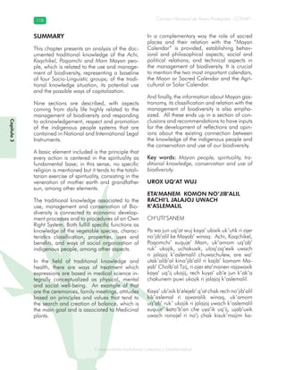 Conocimiento tradicional colectivo y biodiversidad
Consejo Nacional de Áreas Protegidas –CONAP–118118
onocCoCoCo
Capítulo3
SUMMARY
This chapter presents an analysis of the doc-
umented traditional knowledge of the Achi,
Kaqchikel, Poqomchi and Mam Mayan peo-
ple, which is related to the use and manage-
ment of biodiversity, representing a baseline
of four Socio-Linguistic groups; of the tradi-
tional knowledge situation, its potential use
and the possible ways of capitalization.
Nine sections are described, with aspects
coming from daily life highly related to the
management of biodiversity and responding
to acknowledgement, respect and promotion
of the indigenous people systems that are
contained in National and International Legal
Instruments.
A basic element included is the principle that
every action is centered in the spirituality as
fundamental base; in this sense, no specific
religion is mentioned but it tends to the totali-
tarian exercise of spirituality, consisting in the
veneration of mother earth and grandfather
sun, among other elements.
The traditional knowledge associated to the
use, management and conservation of Bio-
diversity is connected to economic develop-
ment processes and to procedures of an Own
Right System. Both fulfill specific functions as
knowledge of the vegetable species, charac-
teristics classification, properties, uses and
benefits, and ways of social organization of
indigenous people, among other aspects.
In the field of traditional knowledge and
health, there are ways of treatment which
expressions are based in medical science in-
tegrally conceptualized as physical, mental
and social well-being. An example of that
are the ceremonies, family meetings, attitudes
based on principles and values that tend to
the search and creation of balance, which is
the main goal and is associated to Medicinal
plants.
In a complementary way the role of sacred
places and their relation with the “Mayan
Calendar” is provided, establishing behav-
ioral and philosophical aspects; social and
political relations; and technical aspects in
the management of biodiversity. It is crucial
to mention the two most important calendars,
the Moon or Sacred Calendar and the Agri-
cultural or Solar Calendar.
And finally, the information about Mayan gas-
tronomy, its classification and relation with the
management of biodiversity is also empha-
sized. All these ends up in a section of con-
clusions and recommendations to have inputs
for the development of reflections and opin-
ions about the existing connection between
the knowledge of the indigenous people and
the conservation and use of our biodiversity.
Key words: Mayan people, spirituality, tra-
ditional knowledge, conservation and use of
biodiversity.
UROX UQ’AT WUJ
ETA’MANEM KOMON NO’JIB’ALIL
RACHI’L JALAJOJ UWACH
K’ASLEMALIL
CH’UTI’SANEM
Pa wa jun uq’at wuj kaya’ ubixik uk’utik ri ojer
no’jib’alil ke Mayab’ winaq: Achi, Kaqchikel,
Poqomchi’ xuquje’ Mam, uk’amom uq’ab’
ruk’ ukojik, uchakuxik, uloq’oq’exik uwach
ri jalajoj k’aslemalil chuwachulew, are wa’
utak’alib’al kino’jib’alil ri kajib’ komom Ma-
yab’ Cholb’al Tzij, ri ojer eta’manen rajawaxik
kaya’ uq’ij ukojij, rech kuya’ ub’e jun k’ak’a
chakunem puwi ukojik ri jalajoj k’aslemalil.
Kaya’ ub’ixik b’elejeb’ q’at chak rech no’jib’alil
kik’aslemal ri ajwaralik winaq, uk’amom
uq’ab’ ruk’ ukojik ri jalajoj uwach k’aslemalil
xuquje’ kato’b’an che uya’ik uq’ij, ujab’uxik
uwach ronojel ri no’j chak kisuk’majim ka-
 