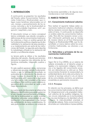 Conocimiento tradicional colectivo y biodiversidad
Consejo Nacional de Áreas Protegidas –CONAP–120120
onocCoCoCo
Capítulo3
1. INTRODUCCIÓN
A continuación se presentan los resultados
del Estudio sobre Conocimientos Tradicio-
nales Colectivos y Biodiversidad, que in-
tegra nueve temáticas relacionadas con el
uso, manejo y aprovechamiento de los re-
cursos naturales y de la biodiversidad en
cuatro comunidades lingüísticas: achi’, po-
qomchi’, kaqchikel y mam.
El documento incluye un marco conceptual
teórico sintetizado, que aborda conceptos y
definiciones de los conocimientos tradiciona-
les colectivos, y hace un análisis general de
los fundamentos políticos y legales que le dan
viabilidad a la realización de estos estudios y
a su implementación por parte de las institu-
ciones del Estado. La segunda parte describe
la metodología utilizada en la realización del
estudio y sus diferentes etapas.
La tercera parte se refiere a los resultados
obtenidos del estudio. Aborda pormenoriza-
damente los aspectos más relevantes de las
temáticas analizadas, integrando cuadros y
figuras.
En este capítulo aparecen datos, narraciones
y referencias escuetas, debido fundamental-
mente a que la bibliografía consultada no
profundiza en la información. Se aborda con
mayor hondura la situación de la comuni-
dad lingüística achi’, acerca de la cual existe
una información más completa en los textos
consultados. Esto confirma que el sistema or-
ganizativo de la comunidad es fuerte y está
mejor documentado.
La cuarta parte del documento se refiere a los
elementos identificados que pueden potenciar
el uso, manejo, aprovechamiento y conserva-
ción de la biodiversidad en cuatro ámbitos:
elementos culturales; potencialidad de uso;
distribución y homogeneidad; y las formas
de capitalización de estos conocimientos. En
esta parte también se elabora una síntesis de
las lecciones aprendidas y de algunas reco-
mendaciones a nivel institucional.
2. MARCO TEÓRICO
2.1. Conocimiento tradicional colectivo
Para realizar el siguiente trabajo sobre co-
nocimiento tradicional colectivo y biodiversi-
dad es necesario conocer algunos conceptos
sobre el tema. A continuación se desarrolla
un análisis sobre los conocimientos tradicio-
nales. Para ello fue necesario revisar y ana-
lizar información pertinente que se maneja
de manera interna en el Foro Internacional
Indígena en Biodiversidad (FIIB), que ha de-
sarrollado un marco teórico sobre los cono-
cimientos tradicionales, sus alcances y sus
limitaciones.
2.2. Naturaleza y principios de los co-
nocimientos tradicionales
2.2.1. Naturaleza
Según De la Cruz (2005), es un sistema de
saberes enraizados en el derecho propio y
ligados a la cosmovisión indígena, intrínse-
cos a los legados del conocimiento ances-
tral, son relevantes por su valor per se. Estos
conocimientos fomentan la reciprocidad y la
solidaridad dentro de la vida comunitaria, fo-
mentan el reciclaje cultural in situ al interior
de las comunidades; asimismo, son prácticas
ancestrales en permanente innovación.
2.2.2. Principios
En relación con los principios, se define que
los conocimientos tradicionales son de carác-
ter intergeneracional y de propiedad intelec-
tual colectiva de los pueblos indígenas; tie-
nen vínculo indisoluble con la territorialidad,
los recursos biológicos y la identidad cultural
indígena: la interculturalidad orientada al
diálogo de saberes. Estos conocimientos tra-
dicionales son inalienables e imprescriptibles,
 