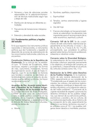 Conocimiento tradicional colectivo y biodiversidad
Consejo Nacional de Áreas Protegidas –CONAP–122122
onocCoCoCo
Capítulo3
Números y tipos de relaciones sociales•
responsables en la adquisición/transmi-
sión de técnicas tradicionales según tipo
y etapa de vida
Distribución de tiempo en diferentes ac-•
tividades
Frecuencias de transacciones interperso-•
nales
Extensión y densidad de redes sociales•
2.5. Fundamentos políticos y legales
del estudio
En lo que respecta a los instrumentos jurídicos
nacionales e internacionales, e instrumentos
políticos que dan fundamento y respaldo al
desarrollo de acciones de sistematización de
los conocimientos tradicionales colectivos, se
encuentran:
Constitución Política de la República de
Guatemala. En su artículo 66, se estable-
ce que: “El Estado de Guatemala, debe
reconocer, respetar y promover las formas
de vida, costumbres, tradiciones, formas
de organización social, el uso de trajes in-
dígenas, cuyo fin es mantener los factores
que tienden a conservar su identidad, en-
tendiéndose ésta como el conjunto de ele-
mentos que los definen y, a la vez, los hacen
reconocerse como tal”.
Acuerdos de Paz, Acuerdo sobre Identi-
dad y Derechos de los Pueblos Indíge-
nas, Ley Marco de los Acuerdos de Paz.
El Consejo Nacional de Áreas Protegidas,
CONAP en este caso da cumplimiento
a este acuerdo político convertido en ley
ordinaria. En su Capítulo I, Identidad de
los Pueblos Indígenas, y especialmente en
el Artículo III, Sobre Derechos Culturales,
aborda los temas de:
Idiomaa.
Nombres, apellidos y toponimiasb.
Espiritualidadc.
Templos, centros ceremoniales y lugaresd.
sagrados
Uso del trajee.
Ciencia y tecnología, en los que principal-f.
mente se sistematizan los elementos más
importantes para el reconocimiento de su
valor económico, espiritual y cultural.
Convenio 169 de la OIT. Se da cumpli-
miento de este instrumento internacional es-
pecialmente en los artículos: 2 inciso 1, 2a,
2b, 2c, 5a, 6, 1c, 7 inciso 3, 8, 15, 17 y 23,
principalmente, que consideran la política
general sobre tierras y formación profesional,
artesanías e industrias rurales
Convenio sobre la Diversidad Biológica.
La sistematización de los conocimientos tra-
dicionales colectivos responde precisamente
a los objetivos y al enfoque del convenio, en
su preámbulo, y especialmente en el artículo
8j y artículos conexos como 10c, 17,2.
Declaración de la ONU sobre Derechos
de los Pueblos Indígenas. En la implemen-
tación de esta reciente declaración de la
ONU, especialmente en sus considerandos:
“Considerando que el respeto de los conoci-
mientos, las culturas y las prácticas tradicio-
nales indígenas contribuye al desarrollo sos-
tenible y equitativo y a la ordenación adecua-
da del medio ambiente”; “Consciente de la
urgente necesidad de respetar y promover los
derechos intrínsecos de los pueblos indíge-
nas, que derivan de sus estructuras políticas,
económicas y sociales y de sus culturas, de
sus tradiciones espirituales, de su historia y de
su concepción de la vida, especialmente los
derechos a sus tierras, territorios y recursos” y
en artículos como el 12,1. Los pueblos indí-
genas tienen derecho a manifestar, practicar,
 
