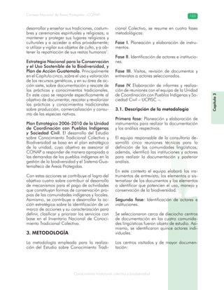 Conocimiento tradicional colectivo y biodiversidad
Consejo Nacional de Áreas Protegidas –CONAP– 123
Capítulo3
desarrollar y enseñar sus tradiciones, costum-
bres y ceremonias espirituales y religiosas; a
mantener y proteger sus lugares religiosos y
culturales y a acceder a ellos privadamente;
a utilizar y vigilar sus objetos de culto, y a ob-
tener la repatriación de sus restos humanos1
.
Estrategia Nacional para la Conservación
y el Uso Sostenible de la Biodiversidad, y
Plan de Acción Guatemala. Principalmente
en el Capítulo cinco, sobre el uso y valoración
de los recursos genéticos, y en su área de ac-
ción siete, sobre documentación y rescate de
las prácticas y conocimientos tradicionales.
En este caso se responde específicamente al
objetivo de documentar, rescatar y revalorizar
las prácticas y conocimientos tradicionales
sobre producción, comercialización y consu-
mo de las especies nativas.
Plan Estratégico 2006-2010 de la Unidad
de Coordinación con Pueblos Indígenas
y Sociedad Civil. El desarrollo del Estudio
sobre Conocimiento Tradicional Colectivo y
Biodiversidad se basa en el plan estratégico
de la unidad, cuyo objetivo es asesorar al
CONAP a responder de manera apropiada a
las demandas de los pueblos indígenas en la
gestión de la biodiversidad y el Sistema Gua-
temalteco de Áreas Protegidas.
Con estas acciones se contribuye al logro del
objetivo cuatro sobre contribuir al desarrollo
de mecanismos para el pago de actividades
que constituyan formas de conservación pro-
pias de las comunidades indígenas y locales.
Asimismo, se contribuye a desarrollar la ac-
ción estratégica sobre la identificación de un
marco de acciones y su caracterización para
definir, clasificar y priorizar los servicios con
base en el Inventario Nacional de Conoci-
miento Tradicional Colectivo.
3. METODOLOGÍA
La metodología empleada para la realiza-
ción del Estudio sobre Conocimiento Tradi-
cional Colectivo, se resume en cuatro fases
metodológicas:
Fase I. Planeación y elaboración de instru-
mentos.
Fase II. Identificación de actores e institucio-
nes.
Fase III. Visitas, revisión de documentos y
entrevistas a actores seleccionados.
Fase IV. Elaboración de informes y realiza-
ción de reuniones con el equipo de la Unidad
de Coordinación con Pueblos Indígenas y So-
ciedad Civil – UCPISC –.
3.1. Descripción de la metodología
Primera fase: Planeación y elaboración de
instrumentos para realizar la documentación
y los análisis respectivos.
El equipo responsable de la consultoría de-
sarrolló cinco reuniones técnicas para la
definición de las comunidades lingüísticas;
además, identificó las instituciones y actores
para realizar la documentación y posterior
análisis.
En este contexto el equipo elaboró los ins-
trumentos de entrevista, los elementos a sis-
tematizar de los documentos y los elementos
a identificar que potencien el uso, manejo y
conservación de la biodiversidad.
Segunda fase: Identificación de actores e
instituciones.
Se seleccionaron cerca de dieciocho centros
de documentación en las cuatro comunida-
des lingüísticas fueron objeto de estudio. Asi-
mismo, se identificaron quince actores indi-
viduales.
Los centros visitados y de mayor documen-
tación:
 