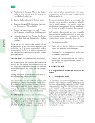 Conocimiento tradicional colectivo y biodiversidad
Consejo Nacional de Áreas Protegidas –CONAP–124124
onocCoCoCo
Capítulo3
Academia de Lenguas Mayas de Guate-a.
mala, a nivel central y de las cuatro co-
munidades lingüísticas
Centro de Estudios de la Cultura Mayab.
Base de datos del Ministerio de Agricultu-c.
ra, Ganadería y Alimentación
Centro de documentación del Consejod.
de Organizaciones Mayas de Guatemala
Universidades de San Carlos de Guate-e.
mala, Del Valle de Guatemala y Rafael
Landívar
Entre los actores individuales identificados y
entrevistados se encuentran mayordomos de
cofradías, Aj Q’ij (guías espirituales), Aj kun
(curanderos), Aj Tuj o Aj Iyom (comadronas)
de las comunidades lingüísticas achi’ y mam
principalmente.
Tercera fase: Documentación y entrevistas.
La primera parte del análisis documental se
realizó en los centros de documentación de
las organizaciones identificadas con sede en
la ciudad capital, así como en las universi-
dades.
La segunda parte se efectuó en las cuatro co-
munidades lingüísticas definidas.
Las entrevistas con los actores individuales
permitieron obtener información sobre la do-
cumentación de los conocimientos, saberes,
tecnologías médicas, bailes, mitos, gastrono-
mía, y los beneficios económicos, sociales y
culturales que obtienen las comunidades.
Cuarta fase: Elaboración de informes.
Durante la primera etapa de documentación
se elaboró un primer informe parcial de la
consultoría. Fue analizado por el equipo de
UCPISC-CONAP, luego se sostuvo una re-
unión para analizar los resultados y las reco-
mendaciones pertinentes para el seguimiento
de la consultoría.
En este contexto se llegó a la conclusión de
abordar nueve temáticas que tienen relación
con la biodiversidad, y no cuatro como se
establecía en la propuesta técnica aprobada,
por lo que se amplió el análisis documental.
Del análisis documental se han obtenido
elementos que pueden potenciar el uso, ma-
nejo, aprovechamiento y conservación de la
biodiversidad, entre los cuales destacan:
Elementos culturalesa.
Potencialidad de uso de los conocimien-b.
tos en los aspectos institucionales
Distribución y homogeneidad en las co-c.
munidades lingüísticas
Formas de capitalización de los conoci-d.
mientos en las organizaciones, institucio-
nes y el Estado
4. RESULTADOS
4.1. Agricultura y manejo de ecosis-
temas
4.1.1. Principio de todo
Los procesos, conocimientos y prácticas tradi-
cionales agrícolas y de manejo de bosques en
las comunidades lingüísticas estudiadas están
relacionados y dirigidos por actitudes, princi-
pios y valores socioculturales fundamentados
en la cosmovisión del pueblo maya, como el
respeto y la veneración a diversos elementos
del mundo. La espiritualidad y su principio de
gratificación (nimanik) es una manifestación
de grandeza de doble vía pues se refiere al
contexto “el que da recibe y el que recibe
merece”. Este principio es extensivo al entor-
no natural y social.
 