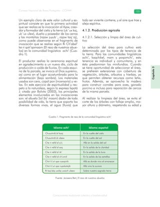 Conocimiento tradicional colectivo y biodiversidad
Consejo Nacional de Áreas Protegidas –CONAP– 125
Capítulo3
Un ejemplo claro de este valor cultural y es-
piritual consiste en que la primera actividad
que ser realiza es la invocación al Ajaw, crea-
dor y formador del cielo y la tierra (uk´ux kaj,
uk´ux ulew), dueño y poseedor de los cerros
y las montañas (rajaw juyub´, rajaw taq´aj),
como puede observarse en el fragmento de
invocación que se realiza según Ri Ch’abal’
ke ri qati’qamaam (El rezo de nuestros abue-
los) en la comunidad lingüística achi’ (Cua-
dro 1).
El productor realiza la ceremonia espiritual
en agradecimiento a un nuevo día, ciclo de
producción o caída de lluvias. En cada esqui-
na de la parcela, se invoca al Dios supremo,
así como en el lugar acostumbrado para la
alimentación (bajo sombra). Los materiales
usados son cera, copal pon (incensario) y ve-
las. En este ejercicio de espiritualidad y res-
peto a la naturaleza, según lo expresa Ixpatá
J. citado por Bolvito (2003), los principales
elementos involucrados en las invocaciones
son: el abuelo Sol (ta’ maam) dador de toda
posibilidad de vida, la tierra que soporta las
diversas formas vivas, el agua (lluvia) que
todo ser viviente contiene, y el aire que trae y
aleja espíritus.
4.1.2. Producción agrícola
4.1.2.1. Selección y limpia del área de cul-
tivo
La selección del área para cultivo está
determinada por los tipos de tenencia de
la tierra. Para las comunidades lingüísticas
achi’, kaqchikel, mam y poqomchi’, esta
tenencia es individual y comunitaria, y en
ésta predominan los minifundios. Cuando
se tiene oportunidad de seleccionar el área,
se prefieren extensiones con cobertura de
vegetación, árboles, arbustos y hierbas, ya
que permiten obtener recursos como leña,
frutos. Además, se aprovecha la madera
para construir corrales para aves, ganado
porcino e incluso para reparación de cercos
de la misma parcela.
Al realizar la limpieza del área, se evita el
corte de los árboles con follaje amplio, ma-
yor altura y diámetro, respetando su edad y
Cuadro 1. Fragmento de rezo de la comunidad lingüística achi’
Fuente: Janssens Bert, El rezo de nuestros abuelos
 