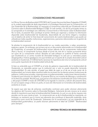La Oficina Técnica de Biodiversidad (OTECBIO) del Consejo Nacional de Áreas Protegidas (CONAP)
es la unidad responsable de darle seguimiento a la Estrategia Nacional para la Conservación y el
Uso Sostenible de la Biodiversidad, en respuesta al compromiso adquirido por Guatemala ante el
Convenio sobre la Biodiversidad Biológica (CDB). En este sentido, una de las principales tareas es
la consignada en la estrategia seis referente a Conocimiento e Información sobre la Biodiversidad.
Por lo tanto, el presente libro constituye el primer intento por organizar y analizar la información
disponible sobre biodiversidad de Guatemala, desarrollado de una forma integral y novedosa
con el objetivo de sentar la línea base del conocimiento de nuestra biodiversidad y que pueda ser
utilizada por todas aquellas instituciones, organizaciones y personas relacionadas con la gestión de
la biodiversidad nacional.
Se plantea la conservación de la biodiversidad en sus niveles esenciales, a saber, ecosistemas,
especies y genes. Sin embargo, por primera vez en un documento relacionado con la biodiversidad
de Guatemala, el concepto de biodiversidad incluye además de los componentes tradicionales
(flora y fauna), el componente humano desde el punto de vista de su riqueza puramente étnica
así como de su componente cultural. Basados en este enfoque se sustenta el hecho conocido
que Guatemala es un centro mundial de diversidad biológica no solo por su naturaleza propia
(biogeografía e historia geológica) sino que también por el aporte de la amplia diversidad cultural
existente en Guatemala. El CDB de hecho reconoce la importancia de incluir el componente cultural
como parte importante de la biodiversidad (artículo 8j).
Si bien es entendido que el CONAP es el ente de gobierno responsable de la biodiversidad de
Guatemala, es razonable pensar que la institución por si sola no puede desarrollar tremenda
responsabilidad. En este sentido, el papel que debe de jugar es el de ser el ente rector de la
biodiversidad, por lo tanto debe coordinar todas las acciones con los demás actores (instituciones de
gobierno, instituciones privadas, organizaciones no gubernamentales, instituciones internacionales y
academia) para alcanzar los objetivos. El presente libro es una muestra de liderazgo y coordinación
en la dirección anotada. Resulta pues, que gracias a los esfuerzos coordinados de varias instituciones
y del propio CONAP a través de OTECBIO se ha logrado la creación y edición del presente libro,
el cual se espera venga a llenar en parte, el vacío de información en la temática de biodiversidad,
existente en el país.
Se espera que este tipo de esfuerzos coordinados continúen para poder alcanzar plenamente
los objetivos del Convenio sobre la Diversidad Biológica. Solamente de esta manera se le estará
dando la importancia que tiene la biodiversidad de Guatemala, la cual, es una de las riquezas más
grandes con las que cuenta el país. La conservación per se de la biodiversidad es importante, sin
embargo, es necesario que la misma sea elemento que contribuya al desarrollo sostenible, tanto
económico como social de Guatemala. Solamente con la conservación y el uso sostenible de la
biodiversidad guatemalteca, se podrá alcanzar plenamente el ideal de CONAP: “Biodiversidad
para Siempre”.
OFICINA TÉCNICA DE BIODIVERSIDAD
 