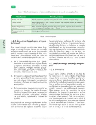 Conocimiento tradicional colectivo y biodiversidad
Consejo Nacional de Áreas Protegidas –CONAP–136136
Capítulo3
Fuente: Elaboración propia
Cuadro 9. Clasificación de plantas en la comunidad lingüística achi’ de acuerdo con usos y beneficios
4.2.4. Conocimientos aplicados al mane-
jo forestal
Los conocimientos tradicionales sobre bos-
ques y manejo forestal tienen un marcado
enfoque agroforestal, de suma importancia
por su función como proveedor de leña, ma-
dera para construcción y frutas, tal como se
muestra en los diferentes tipos de asocios:
En la comunidad lingüística achi’, gene-a.
ralmente el asocio es maíz-frijoles-ayotes
y especies arbustivas, arbóreas y frutales
como jocotes, mangos, nances, guaya-
bas, patascoba, palo jiote, timboque, flor
amarilla, madrecacao e izote.
En las comunidades lingüísticas kaqchikelb.
y mam, generalmente se observa asocio
de maíz-frijoles-chilacayotes con especies
arbóreas y frutales, principalmente pinos
y aguacates.
En la comunidad lingüística poqomchi’ sec.
cuenta con sistemas de asocio de maíz-
frijoles-güicoyes/chilacayote con especies
arbóreas y frutales como pinos, árboles
de hoja ancha, aguacates y árboles de
sombra.
Las prácticas de manejo agroforestal en las
cuatro comunidades son similares y respon-
den al manejo de especies existentes según
las características biofísicas del territorio y la
propiedad de la tierra. En propiedad priva-
da y familiar, la tierra es dedicada al manejo
agroforestal; en las propiedades comunita-
rias, se aprovecha la madera para construc-
ción de viviendas y extracción de leña; en
propiedad municipal, el bosque es dedica-
do principalmente a la obtención de leña y
madera; además, es utilizado como potrero
comunitario.
4.3. Medicina maya y manejo terapéu-
tico
4.3.1. Definición
Según Sanic y Patzán (2004), la práctica de
la medicina en las comunidades lingüísticas
mayas tiene un marco filosófico que la fun-
damenta. Por un lado, la concepción sobre la
salud-enfermedad conjuga diferentes aspec-
tos: al ser humano se le considera no sólo un
ser biológico sino además un ser espiritual,
social y natural, y los problemas de desequi-
librio pueden partir de cualquiera de estos
elementos del sistema. En este sentido, en las
comunidades, la familia, los vecinos, el en-
torno social en general, Dios y la naturaleza,
son importantes en el cuidado de la salud, y
es difícil desagregarlos, son parte del sistema
y no se entienden en sí mismos. Como con-
clusión se llega a que lo natural tiene que ver
con lo social, y lo social con lo espiritual.
 