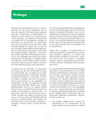 Prólogo
Consejo Nacional de Áreas Protegidas –CONAP– 15
Prólogo
Del reconocimiento de que somos un país al-
tamente rico en recursos biológicos nace la
idea de compilar información para generar
este libro. Guatemala y su biodiversidad, no
obstante, va más allá de un concepto pura-
mente biológico. La integración de esfuerzos
e iniciativas de varios expertos y actores ha
permitido una compilación de información
cuyo fin es actualizar el conocimiento sobre
la biodiversidad de nuestro país, la cual ha
sido, en parte, resguardada a través del tiem-
po por medio de las costumbres y tradiciones
de nuestros pueblos indígenas y comunida-
des locales. Bajo diferentes enfoques salen a
relucir las bondades que ofrece esta biodi-
versidad para Guatemala, su utilidad y bene-
ficio para las comunidades locales y para la
sociedad en general y, por ende, la contribu-
ción que representa para el mundo entero.
La información es, entonces, un instrumento
de trabajo que permite comprender concep-
tos relacionados con el origen de la biodi-
versidad guatemalteca (incluyendo aspectos
puramente biológicos o culturales), su rique-
za actual, su estado, así como los pasos a
seguir para alcanzar su uso sostenible y su
conservación. Es decir, se pretende contestar
inquietudes como ¿De dónde viene nuestra
biodiversidad? ¿Cuál es su estado actual?
¿Cómo hacer una planificación de uso sos-
tenible promoviendo la conservación y el
desarrollo nacional? ¿Cuáles serían las ac-
ciones actuales que deben priorizarse para
iniciar un proceso de sostenibilidad? Además
de otros cuestionamientos que pueden for-
mularse bajo el actual contexto económico,
biológico, cultural, político y social de Gua-
temala.
Con el fin de responder estas inquietudes de-
finimos la biodiversidad, según el Convenio
sobre la Diversidad Biológica, como la va-
riabilidad de organismos vivos de cualquier
fuente, incluidos, entre otros, los ecosistemas
terrestres y marinos y otros ecosistemas acuá-
ticos y los complejos ecológicos de los que
forman parte; comprende la diversidad den-
tro de cada especie, entre las especies y de
los ecosistemas.
Según este concepto, la biodiversidad se
encuentra asociada a elementos que hacen
más compleja su gestión y su relación con
otros ámbitos (sociales, económicos, políti-
cos, entre otros). En la Figura 1 se pueden
apreciar algunas interrelaciones entre algu-
nos temas que son abordados dentro del pre-
sente libro.
El concepto tradicional de biodiversidad debe
asociarse a las implicaciones de un contexto
particular determinado, sobre todo en térmi-
nos sociales, ambientales, políticos, econó-
micos y culturales. Esta asociación permite
profundizar en aquellos elementos necesa-
rios para conocer y determinar las causas de
la riqueza de la biodiversidad guatemalteca y
en cómo la diversidad cultural y sus conoci-
mientos tradicionales son un valor agregado
en el uso y conservación de sus elementos.
El esquema pretende proporcionar variables
para el debate sobre la aplicación del con-
cepto bajo diferentes perspectivas. Algunas
de ellas pueden ser:
Los pueblos indígenas son actores fun-•
damentales en la conservación de la
biodiversidad con la ayuda de un Estado
 