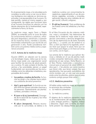 Conocimiento tradicional colectivo y biodiversidad
Consejo Nacional de Áreas Protegidas –CONAP– 137
Capítulo3
En el pensamiento maya, a la naturaleza se le
considera no sólo como un ser vivo en térmi-
nos biológicos sino además en términos es-
pirituales, y es equiparable al ser humano. En
este sentido, merece el mismo respeto y, por
consiguiente, las reglas que funcionan para
el ser humano funcionan en relación con los
demás elementos de la biodiversidad, espe-
cialmente la flora y la fauna.
La medicina maya, según Sanic y Patzán
(2004), se entiende como la suma de todos
los conocimientos teóricos y prácticos, utiliza-
dos para diagnóstico, prevención y supresión
de los trastornos físicos, mentales o sociales,
transmitidos verbalmente o por escrito de una
generación a otra. Puede considerarse tam-
bién como una práctica médica activa y expe-
riencia ancestral.
4.3.2. Actores de la medicina maya
Guorón (2001), en relación con la ciencia
y la tecnología mayas, indica que en la me-
dicina maya existe una organización social
para facilitar los servicios de salud preventi-
va y curativa. En este contexto la familia, los
vecinos y las autoridades ejercen un papel
fundamental, son reconocidos por las comu-
nidades como los referentes inmediatos y res-
ponsables de la salud.
Los padres y madres de familia.• Su fun-
ción es dirigir a los infantes hacia prácti-
cas cotidianas de salud preventiva.
Ajq’ij, guía espiritual.• Su función es me-
diar entre las fuerzas naturales cósmicas y
las personas. Generalmente usa plantas:
cortezas, pomadas o tinturas.
Ri iyom o Aj tuj (comadrona).• Encarga-
da de la salud de las mujeres y los niños
recién nacidos.
Ri ajkun (terapeuta).• Persona recono-
cida por la comunidad, se dedica a la
medicina curativa con conocimientos te-
rapéuticos, especialmente el uso de pro-
ductos vegetales, animales y minerales,
aplicando algunos otros métodos de ori-
gen social, cultural y religioso.
Ri ajb’aq (huesero).• Trata problemas de
los huesos como las zafaduras y las frac-
turas.
En el libro Encuentro de dos sistemas médi-
cos: maya y occidental, hay testimonios de
actores de la medicina maya sobre la pro-
yección comunitaria y servicios terapéuticos.
Uno de los testimonios es de doña Tomasita
que dice: […] cuando uno de verdad es su
Don, su Don que Ajaw le ha regalado, enton-
ces tiene que apoyar la salud, tiene que ver
cómo hacer para llegar, y si lo hace con amor,
con cariño, uno lo logra…
Los actores de la medicina que aplican téc-
nicas y métodos en el uso de plantas medi-
cinales comparten testimonios sobre sus ex-
periencias en ese campo. Doña Rosario, en
el libro Plantas medicinales y comadronas:
manual para el personal de salud (2002) in-
dica que […] las plantas son como nosotros
que tienen vida, que tienen sangre, hay que
agradecerles, hay que pedir, que platicar, dar
cariño también, por un rato que uno pueda
andar entre las plantitas, platicar que yo estoy
contento contigo porque diste salud…
4.3.3. Medicina preventiva
Al hablar sobre medicina maya, es importan-
te reconocer dos corrientes:
La medicina preventiva.a.
La medicina curativa.b.
El objetivo de la medicina preventiva maya
es el mantenimiento del equilibrio entre frío
y calor, energía positiva y negativa, trabajo
y descanso. Según esta corriente, es impor-
tante prevenir los desequilibrios que provo-
 