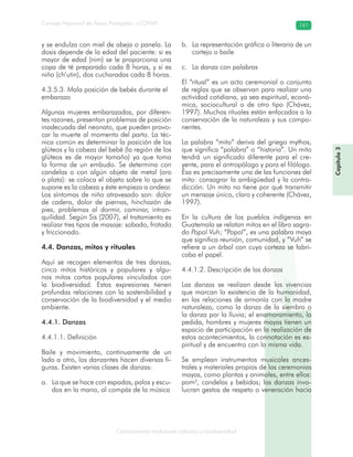 Conocimiento tradicional colectivo y biodiversidad
Consejo Nacional de Áreas Protegidas –CONAP– 141
Capítulo3
y se endulza con miel de abeja o panela. La
dosis depende de la edad del paciente: si es
mayor de edad (nim) se le proporciona una
copa de té preparado cada 8 horas, y si es
niño (ch’utin), dos cucharadas cada 8 horas.
4.3.5.3. Mala posición de bebés durante el
embarazo
Algunas mujeres embarazadas, por diferen-
tes razones, presentan problemas de posición
inadecuada del neonato, que pueden provo-
car la muerte al momento del parto. La téc-
nica común es determinar la posición de los
glúteos y la cabeza del bebé (la región de los
glúteos es de mayor tamaño) ya que toma
la forma de un embudo. Se determina con
candelas o con algún objeto de metal (oro
o plata): se coloca el objeto sobre lo que se
supone es la cabeza y éste empieza a ondear.
Los síntomas de niño atravesado son: dolor
de cadera, dolor de piernas, hinchazón de
pies, problemas al dormir, caminar, intran-
quilidad. Según Sis (2007), el tratamiento es
realizar tres tipos de masaje: sobado, frotado
y friccionado.
4.4. Danzas, mitos y rituales
Aquí se recogen elementos de tres danzas,
cinco mitos históricos y populares y algu-
nos mitos cortos populares vinculados con
la biodiversidad. Estas expresiones tienen
profundas relaciones con la sostenibilidad y
conservación de la biodiversidad y el medio
ambiente.
4.4.1. Danzas
4.4.1.1. Definición
Baile y movimiento, continuamente de un
lado a otro, los danzantes hacen diversas fi-
guras. Existen varias clases de danzas:
La que se hace con espadas, palos y escu-a.
dos en la mano, al compás de la música
La representación gráfica o literaria de unb.
cortejo o baile
La danza con palabrasc.
El “ritual” es un acto ceremonial o conjunto
de reglas que se observan para realizar una
actividad cotidiana, ya sea espiritual, econó-
mica, sociocultural o de otro tipo (Chávez,
1997). Muchos rituales están enfocados a la
conservación de la naturaleza y sus compo-
nentes.
La palabra “mito” deriva del griego mythos,
que significa “palabra” o “historia”. Un mito
tendrá un significado diferente para el cre-
yente, para el antropólogo y para el filólogo.
Ésa es precisamente una de las funciones del
mito: consagrar la ambigüedad y la contra-
dicción. Un mito no tiene por qué transmitir
un mensaje único, claro y coherente (Chávez,
1997).
En la cultura de los pueblos indígenas en
Guatemala se relatan mitos en el libro sagra-
do Popol Vuh; “Popol”, es una palabra maya
que significa reunión, comunidad, y “Vuh” se
refiere a un árbol con cuya corteza se fabri-
caba el papel.
4.4.1.2. Descripción de las danzas
Las danzas se realizan desde las vivencias
que marcan la existencia de la humanidad,
en las relaciones de armonía con la madre
naturaleza, como la danza de la siembra o
la danza por la lluvia; el enamoramiento, la
pedida, hombres y mujeres mayas tienen un
espacio de participación en la realización de
estos acontecimientos, la connotación es es-
piritual y de encuentro con la misma vida.
Se emplean instrumentos musicales ances-
trales y materiales propios de las ceremonias
mayas, como plantas y animales, entre ellos:
pom5
, candelas y bebidas; las danzas invo-
lucran gestos de respeto o veneración hacia
 