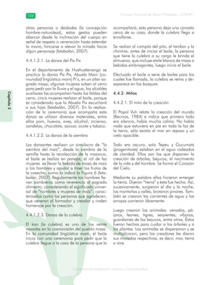 Conocimiento tradicional colectivo y biodiversidad
Consejo Nacional de Áreas Protegidas –CONAP–142142
onocCoCoCo
Capítulo3
otras personas o deidades (la concepción
hombre-naturaleza), estos gestos pueden
abarcar desde la inclinación del cuerpo en
señal de respeto o veneración hasta extender
la mano, hincarse o elevar la mirada hacia
algún personaje (Ixtabalán, 2007).
4.4.1.2.1. La danza del Pix Pix
En el departamento de Huehuetenango se
practica la danza Pix Pix, Abuela Mam (co-
munidad lingüística mam) Pi’x, en un altar sa-
grado maya; algunas mujeres suben al cerro
para pedir por la lluvia y el agua, los alcaldes
auxiliares las acompañan hasta las faldas del
cerro, cinco mujeres realizan el baile, porque
es considerado que la Abuela Pix escuchará
a sus hijas (Ixtabalán, 2007). En la realiza-
ción de la ceremonia que acompaña esta
danza se utilizan diversos materiales, entre
ellos pom, huevos, aves, alcohol, incienso,
candelas, chocolate, azúcar, ocote y tabaco.
4.4.1.2.2. La danza de la siembra
Los danzantes realizan un simulacro de “la
siembra del maíz”, desde la siembra de la
semilla hasta la recolección de la mazorca;
el baile se realiza en parejas; el rol de las
mujeres es llevar la bebida de masa de maíz
a los hombres y ayudar a traer los frutos de
la cosecha, como lo indica la Figura 6 (Ixta-
balán, 2007). Regularmente los hombres lle-
van sombreros como reverencia al sagrado
alimento, considerando el significado univer-
sal de “hombres y mujeres de maíz”; carac-
terizados como las personas que agradecen,
que veneran al formador y creador y rinden
homenaje por la creación.
4.4.1.2.3. Danza de la culebra
El kan (la culebra) es uno de los veinte
nawales en la cosmovisión del pueblo maya.
En la comunidad lingüística mam, el baile
inicia con una ceremonia para pedir que la
culebra llegue a la casa de la persona que la
acompañará; esta persona deja una canasta
cerca de su casa, donde la culebra llega a
enrollarse.
Se realiza al compás del pito, el tambor y la
chirimía; antes de iniciar el baile, la persona
que tiene la culebra a su cargo le brinda el
almuerzo, que incluye atole blanco de masa o
bebidas embriagantes, luego inicia el baile.
Efectuado el baile o serie de bailes para los
cuales fue llamada, la culebra se retira y de-
saparece en los bosques.
4.4.2. Mitos
4.4.2.1. El mito de la creación
El Popol Vuh relata la creación del mundo
(Recinos, 1984) e indica que primero todo
era silencio, había mucha calma. No había
nada que estuviera en pie en toda la faz de
la tierra, sólo existía el mar en reposo y un
cielo apacible.
Todo era oscuro, solo Tepeu y Gucumatz
(progenitores) estaban en el agua rodeados
de claridad. Ellos son los que disponen la
creación de árboles, bejucos, el nacimiento
de la vida y del hombre. Se formó el Corazón
del Cielo.
Mediante su palabra ellos hicieron emerger
la tierra. Dijeron “tierra” y ésta fue hecha. Así,
sucesivamente, surgieron el día y la noche,
las montañas y valles, brotaron pinares. Tam-
bién se crearon las corrientes de agua y los
arroyos corrieron libremente.
Luego crearon los animales: venados, pá-
jaros, leones, tigres, serpientes, víboras,
guardianes de los bejucos, entre otros. Éstos
fueron hechos para cuidar a los árboles y a
las plantas. Los animales se dispersaron y se
multiplicaron, pero los creadores les dieron
sus moradas respectivas, es decir, mar, tierra
o aire.
 