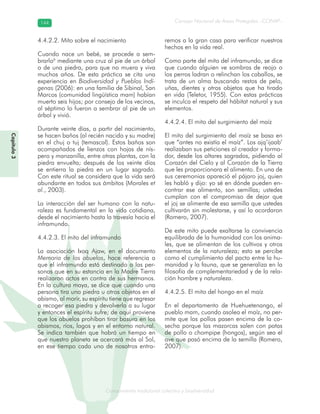 Conocimiento tradicional colectivo y biodiversidad
Consejo Nacional de Áreas Protegidas –CONAP–144144
onocCoCoCo
Capítulo3
4.4.2.2. Mito sobre el nacimiento
Cuando nace un bebé, se procede a sem-
brarlo6
mediante una cruz al pie de un árbol
o de una piedra, para que no muera y viva
muchos años. De esta práctica se cita una
experiencia en Biodiversidad y Pueblos Indí-
genas (2006): en una familia de Sibinal, San
Marcos (comunidad lingüística mam) habían
muerto seis hijos; por consejo de los vecinos,
al séptimo lo fueron a sembrar al pie de un
árbol y vivió.
Durante veinte días, a partir del nacimiento,
se hacen baños (al recién nacido y su madre)
en el chuj o tuj (temascal). Estos baños son
acompañados de lienzos con hojas de nís-
pero y manzanilla, entre otras plantas, con la
piedra envuelta; después de los veinte días
se entierra la piedra en un lugar sagrado.
Con este ritual se considera que la vida será
abundante en todos sus ámbitos (Morales et
al., 2003).
La interacción del ser humano con la natu-
raleza es fundamental en la vida cotidiana,
desde el nacimiento hasta la travesía hacia el
inframundo.
4.4.2.3. El mito del inframundo
La asociación Ixoq Ajaw, en el documento
Memoria de los abuelos, hace referencia a
que el inframundo está destinado a las per-
sonas que en su estancia en la Madre Tierra
realizaron actos en contra de sus hermanos.
En la cultura maya, se dice que cuando una
persona tira una piedra u otros objetos en el
abismo, al morir, su espíritu tiene que regresar
a recoger esa piedra y devolverla a su lugar
y entonces el espíritu sufre; de aquí proviene
que los abuelos prohíban tirar basura en los
abismos, ríos, lagos y en el entorno natural.
Se indica también que habrá un tiempo en
que nuestro planeta se acercará más al Sol,
en ese tiempo cada uno de nosotros entra-
remos a la gran casa para verificar nuestros
hechos en la vida real.
Como parte del mito del inframundo, se dice
que cuando alguien ve sombras de reojo o
los perros ladran o relinchan los caballos, se
trata de un alma buscando restos de pelo,
uñas, dientes y otros objetos que ha tirado
en vida (Teletor, 1955). Con estas prácticas
se inculca el respeto del hábitat natural y sus
elementos.
4.4.2.4. El mito del surgimiento del maíz
El mito del surgimiento del maíz se basa en
que “antes no existía el maíz”. Los ajq’ijaab’
realizaban sus peticiones al creador y forma-
dor, desde los altares sagrados, pidiendo al
Corazón del Cielo y al Corazón de la Tierra
que les proporcionara el alimento. En una de
sus ceremonias apareció el pájaro joj, quien
les habló y dijo: yo sé en dónde pueden en-
contrar ese alimento, son semillas; ustedes
cumplan con el compromiso de dejar que
el joj se alimente de esa semilla que ustedes
cultivarán sin molestarse, y así lo acordaron
(Romero, 2007).
De este mito puede exaltarse la convivencia
equilibrada de la humanidad con los anima-
les, que se alimentan de los cultivos y otros
elementos de la naturaleza; esto se percibe
como el cumplimiento del pacto entre la hu-
manidad y la fauna, que se generaliza en la
filosofía de complementariedad y de la rela-
ción hombre y naturaleza.
4.4.2.5. El mito del hongo en el maíz
En el departamento de Huehuetenango, el
pueblo mam, cuando asolea el maíz, no per-
mite que los pollos pasen encima de la co-
secha porque las mazorcas salen con patas
de pollo o chompipe (hongos), según sea el
ave que pasó encima de la semilla (Romero,
2007).
 